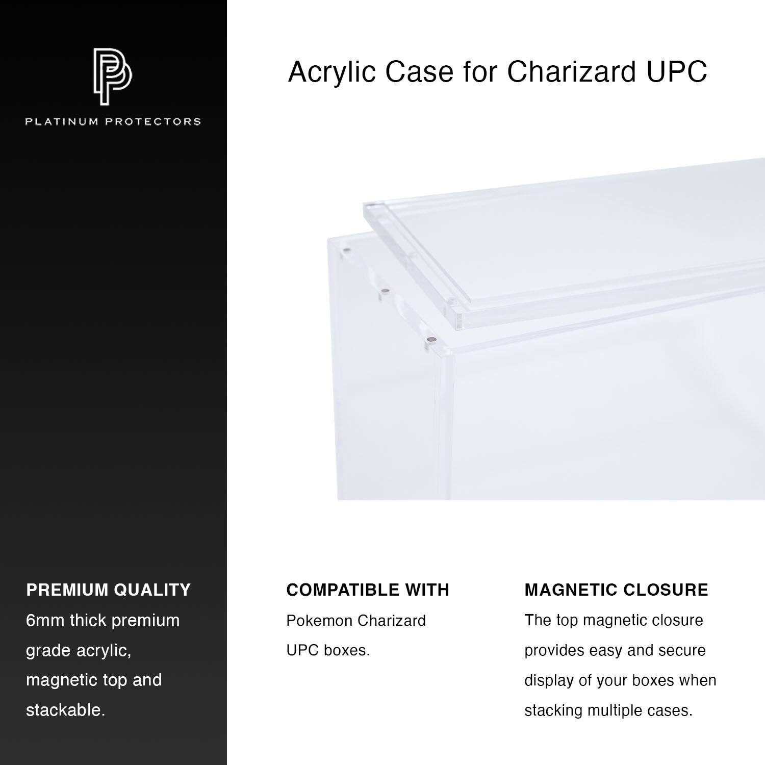P PLATINUM PROTECTORS  
Acrylic Case for Charizard UPC  

PREMIUM QUALITY  
6mm thick premium grade acrylic, magnetic top and stackable.  

COMPATIBLE WITH  
Pokemon Charizard UPC boxes.  

MAGNETIC CLOSURE  
The top magnetic closure provides easy and secure display of your boxes when stacking multiple cases.