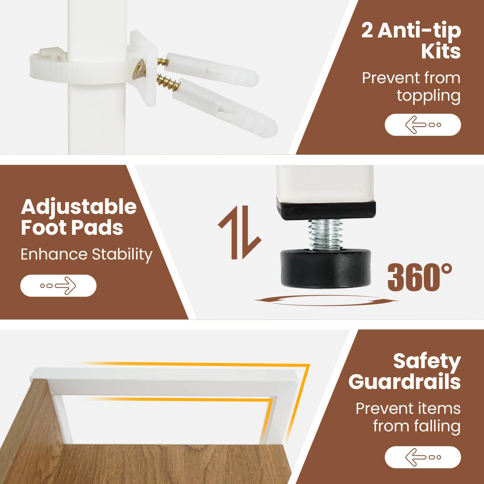 2 Anti-tip Kits Prevent from toppling  
Adjustable Foot Pads Enhance Stability  
360° Safety Guardrails Prevent items from falling