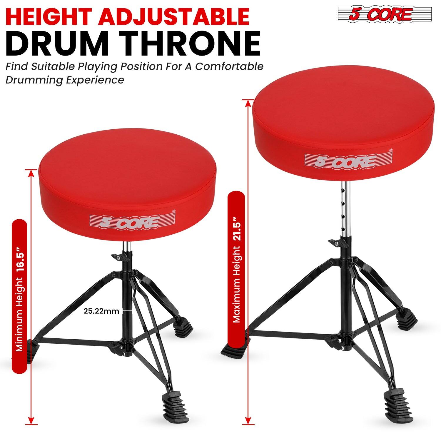 HEIGHT ADJUSTABLE DRUM THRONE  
Find Suitable Playing Position For A Comfortable Drumming Experience  

5 CORE  

Minimum Height 16.5"  
Maximum Height 21.5"  
25.22mm