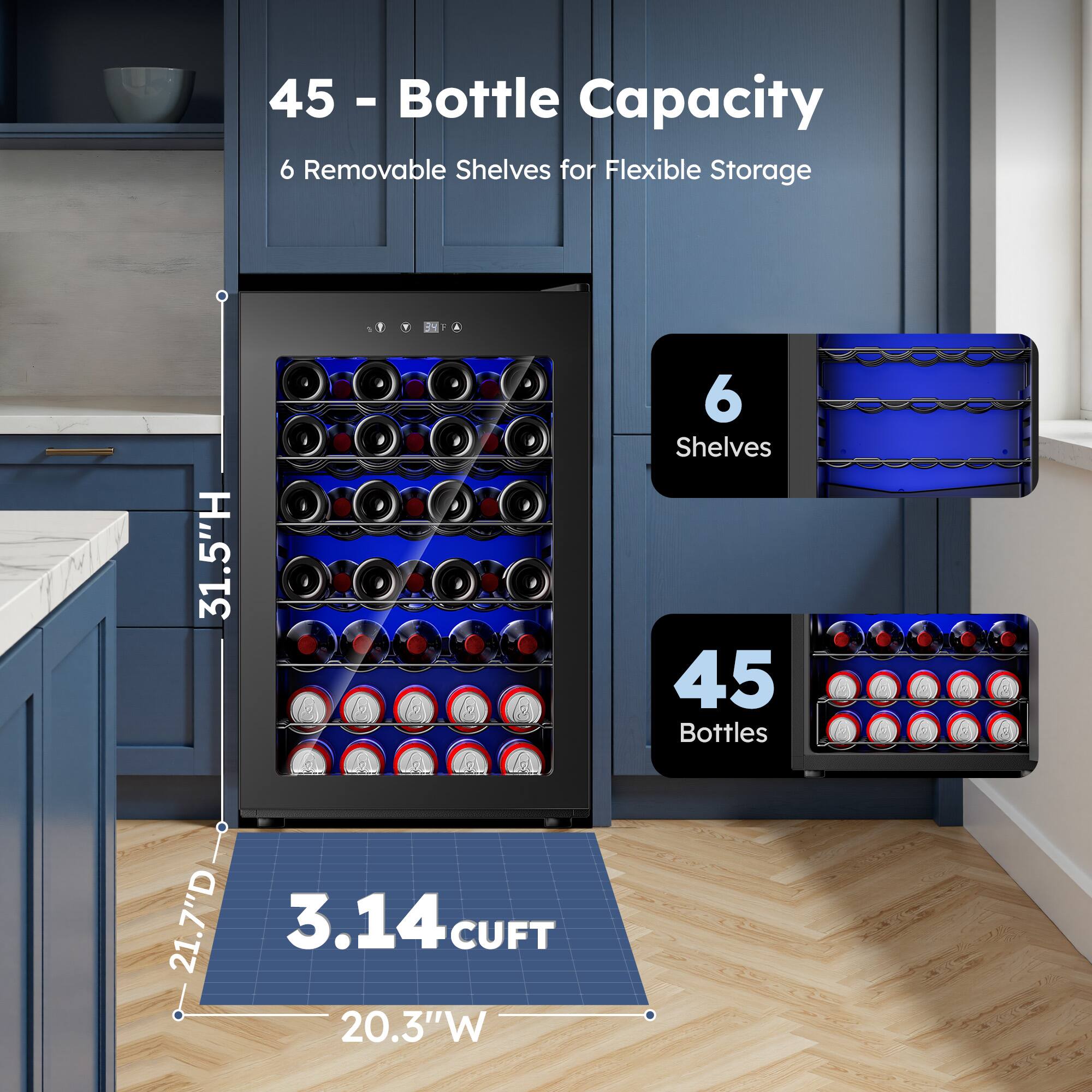45 - Bottle Capacity  
6 Removable Shelves for Flexible Storage  
1 31.5"H  
6 Shelves  
45 Bottles  
21.7"D  
3.14 CUFT  
20.3"W