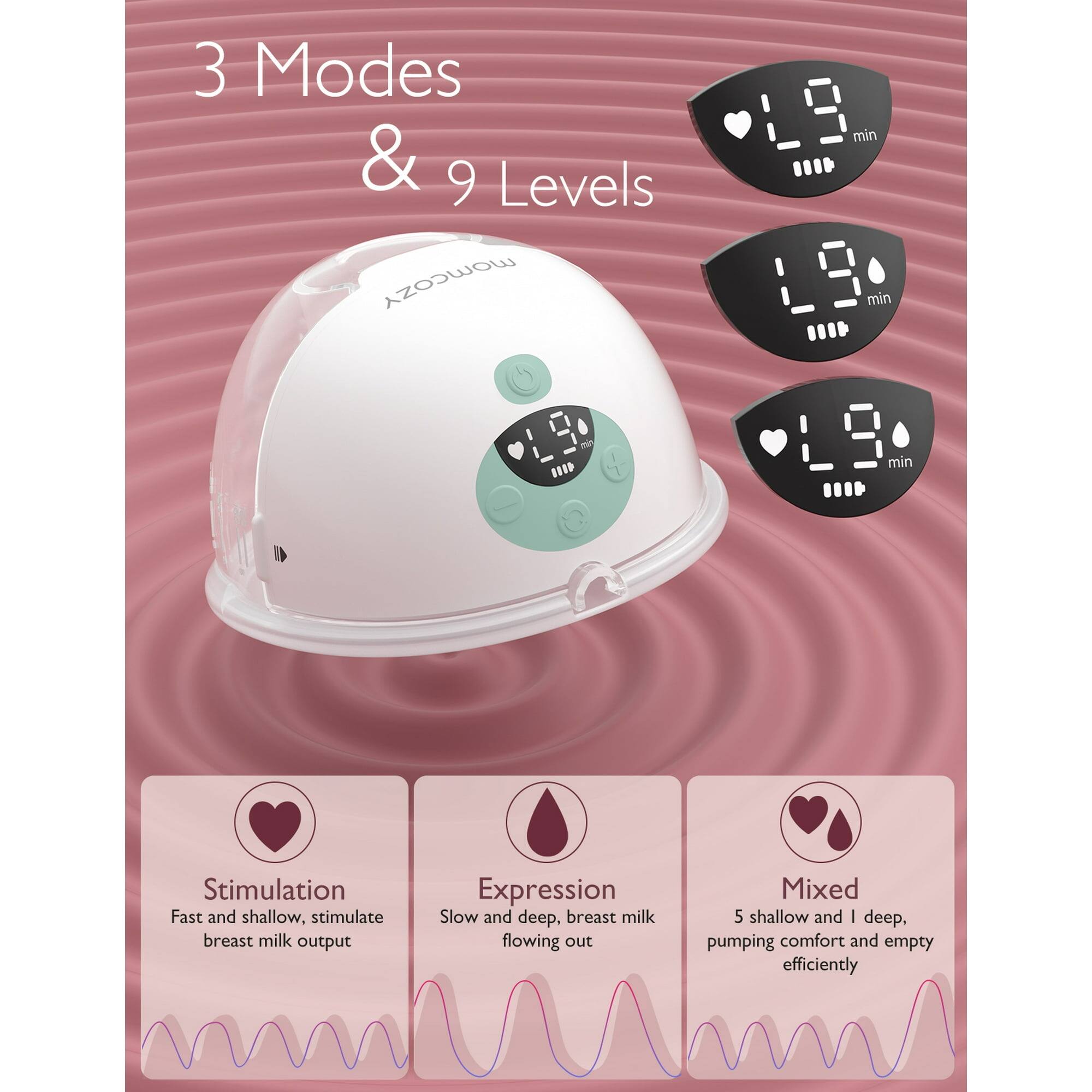 3 Modes & 9 Levels

Stimulation
Fast and shallow, stimulate breast milk output

Expression
Slow and deep, breast milk flowing out

Mixed
5 shallow and 1 deep, pumping comfort and empty efficiently