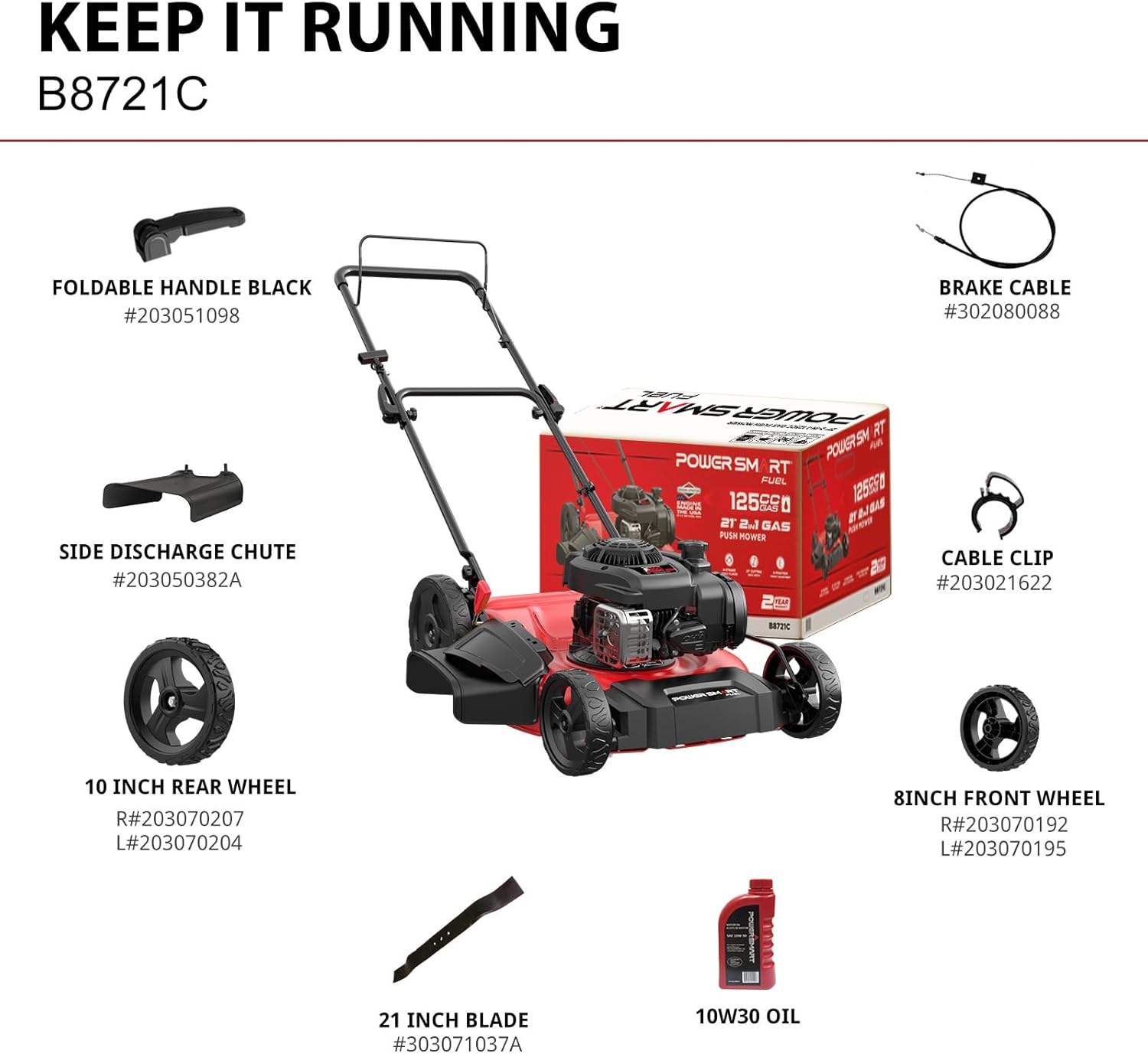 KEEP IT RUNNING  
B8721C  
FOLDABLE HANDLE BLACK #203051098  
BRAKE CABLE #302080088  
SIDE DISCHARGE CHUTE #203050382A  
POWGRISM RT POWER SM RT FUEL 125cS N25F0  
GAS PUSH MOWER  
CABLE CLIP - #203021622  
10 INCH REAR WHEEL R#203070207 L#203070204  
8 INCH FRONT WHEEL R#203070192 L#203070195  
21 INCH BLADE #303071037A  
10W30 OIL