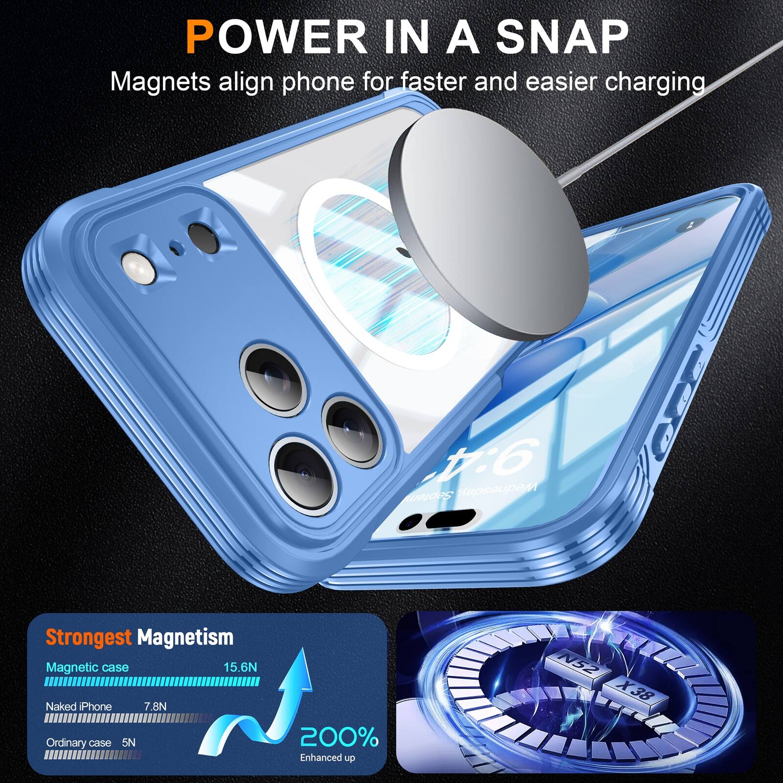 POWER IN A SNAP  
Magnets align phone for faster and easier charging  

Strongest Magnetism  
Magnetic case: 15.6N  
Naked iPhone: 7.8N  
Ordinary case: 5N  
200% Enhanced up N52 X38