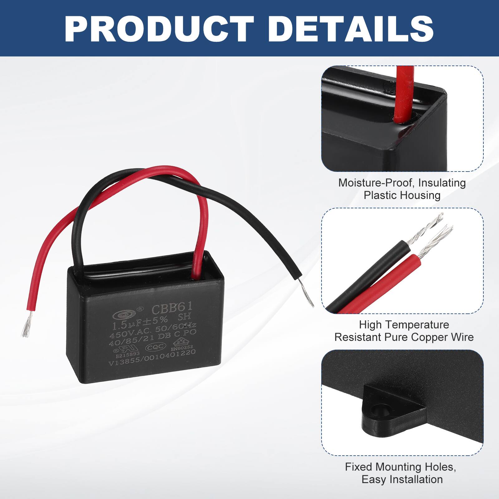 PRODUCT DETAILS

- Moisture-Proof, Insulating Plastic Housing
- High Temperature Resistant Pure Copper Wire
- Fixed Mounting Holes, Easy Installation

CBB61  
1.5F±5%  
450V.AC 50/60Hz  
40/85/21  
COC W UR 02 EGOXSS  
V13855/0010401220  
215893