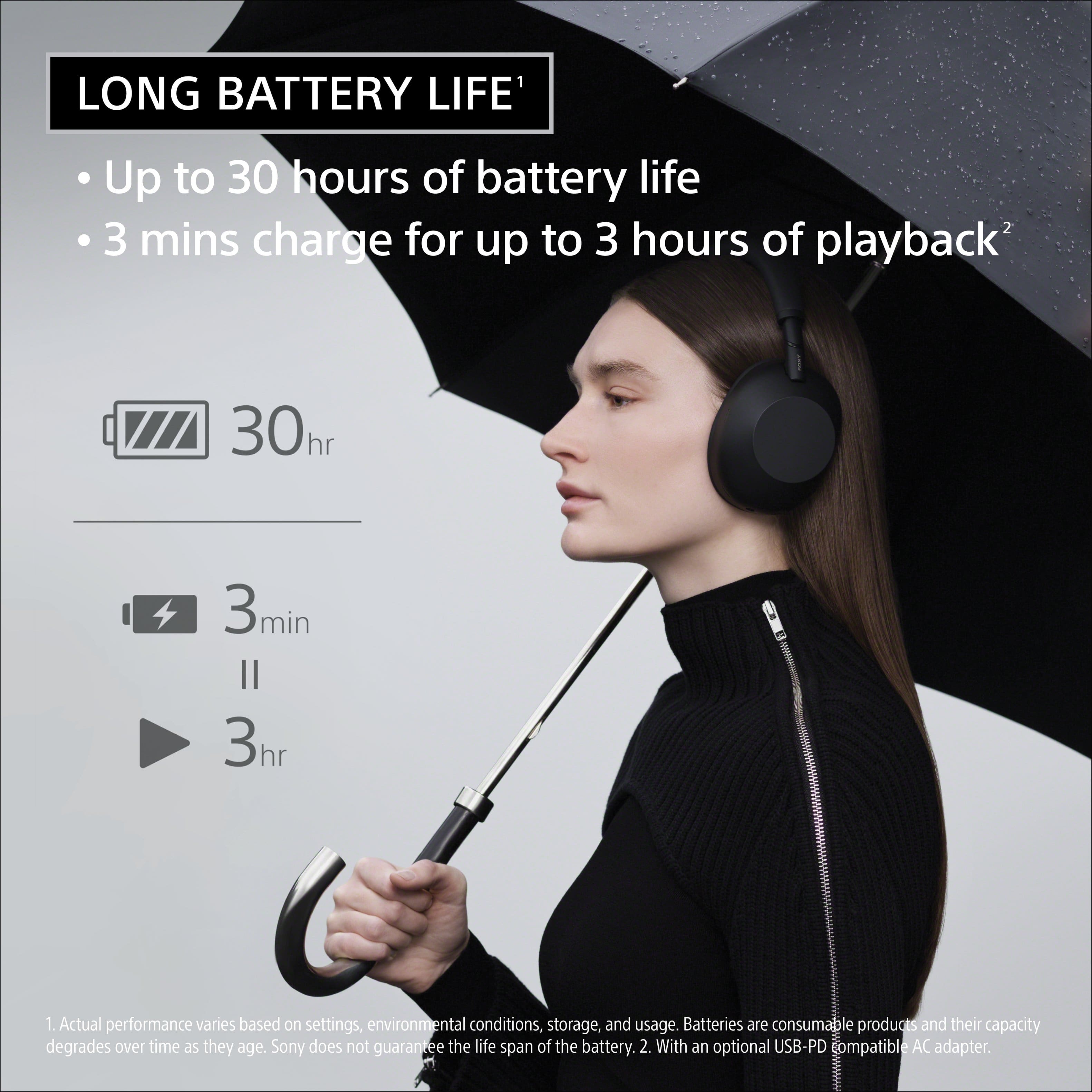 LONG BATTERY LIFE: Up to 30 hours of battery life. 3 mins charge for up to 3 hours of playback. 30hr 3min 3hr 1. Actual performance varies based on settings, environmental conditions, storage, and usage. Batteries are consumable le products and their capacity degrades over time as they age. Sony does not guarantee the life span of the battery. 2. With an optional USB-PD compatible AC adapter.