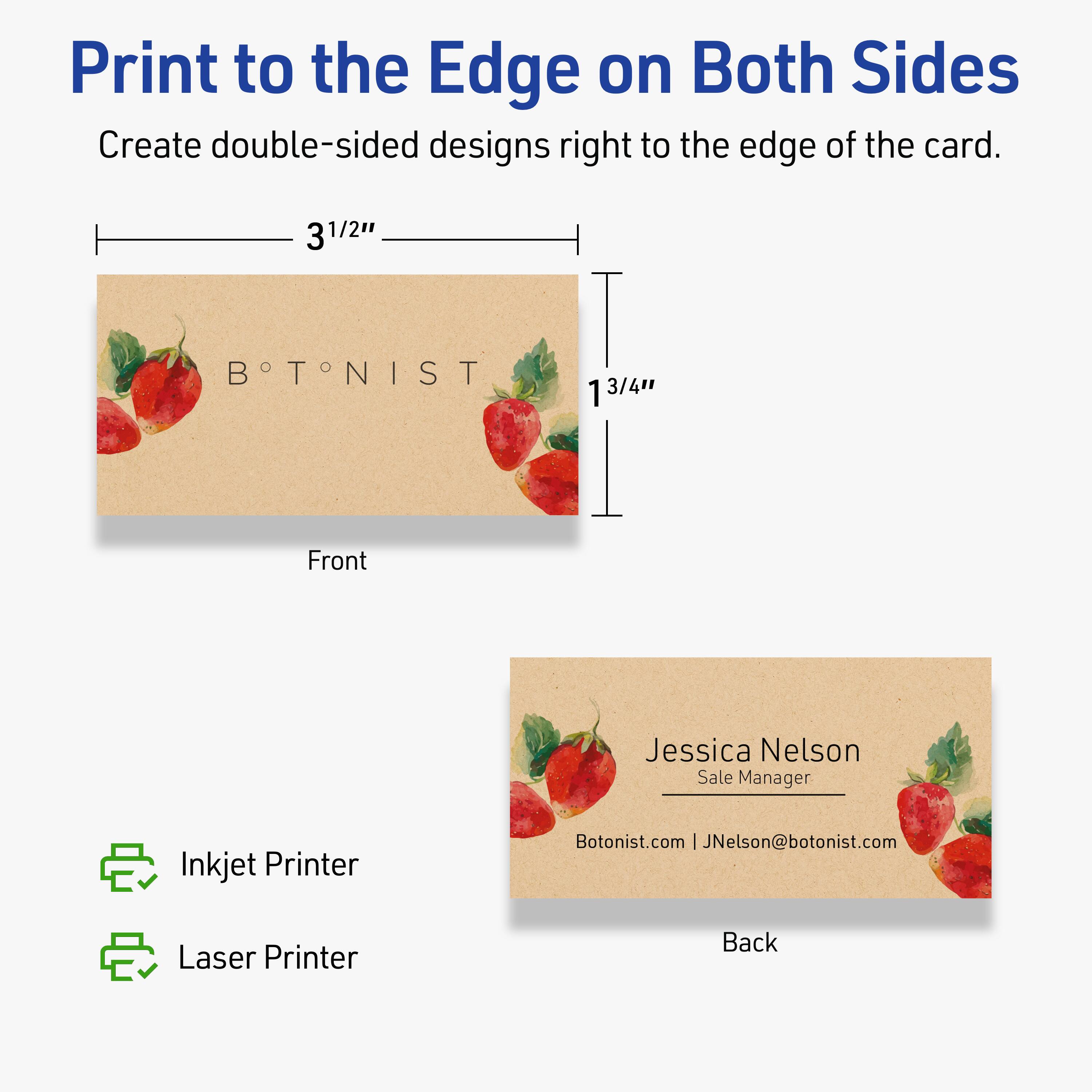Print to the Edge on Both Sides

Create double-sided designs right to the edge of the card.

Front  
3½" x 1¾"

BOTONIST

Back  
Jessica Nelson  
Sale Manager  
Botonist.com | JNelson@botonist.com

Inkjet Printer  
Laser Printer