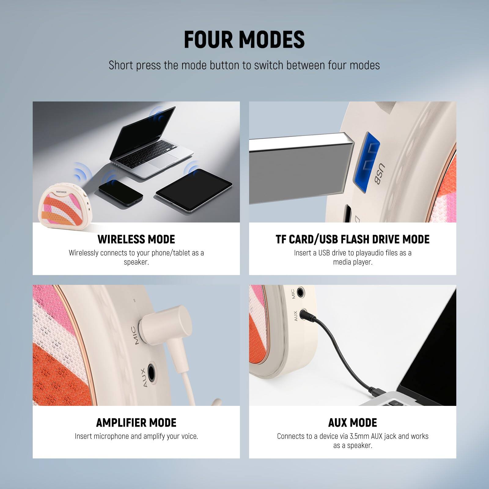 FOUR MODES

Short press the mode button to switch between four modes

WIRELESS MODE
Wirelessly connects to your phone/tablet as a speaker.

TF CARD/USB FLASH DRIVE MODE
Insert a USB drive to play audio files as a media player.

AMPLIFIER MODE
Insert microphone and amplify your voice.

AUX MODE
Connects to a device via 3.5mm AUX jack and works as a speaker.