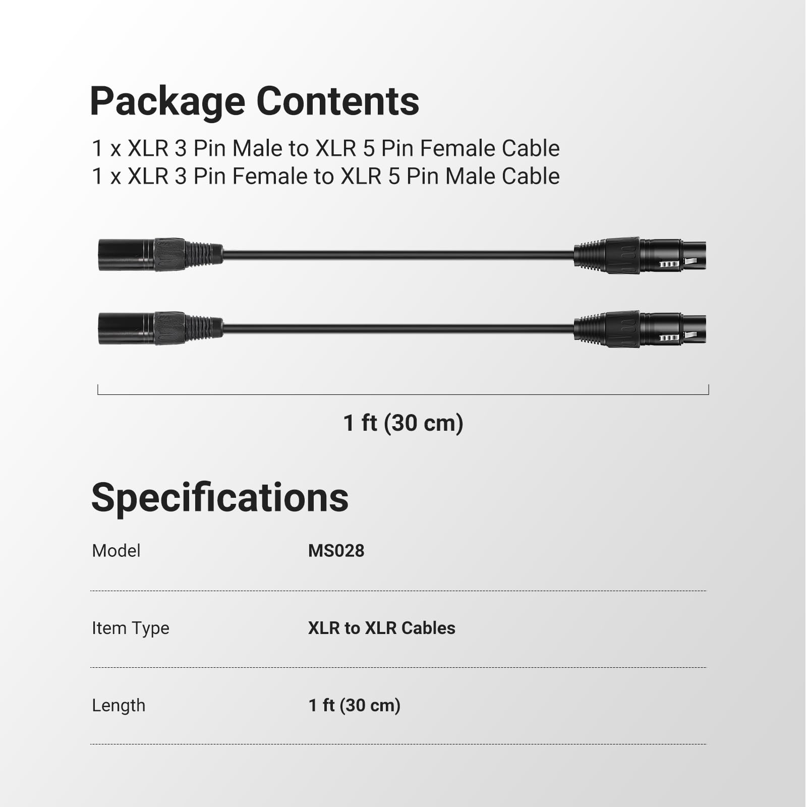 Package Contents  
1 x XLR 3 Pin Male to XLR 5 Pin Female Cable  
1 x XLR 3 Pin Female to XLR 5 Pin Male Cable  

Specifications  
Model: MS028  
Item Type: XLR to XLR Cables  
Length: 1 ft (30 cm)