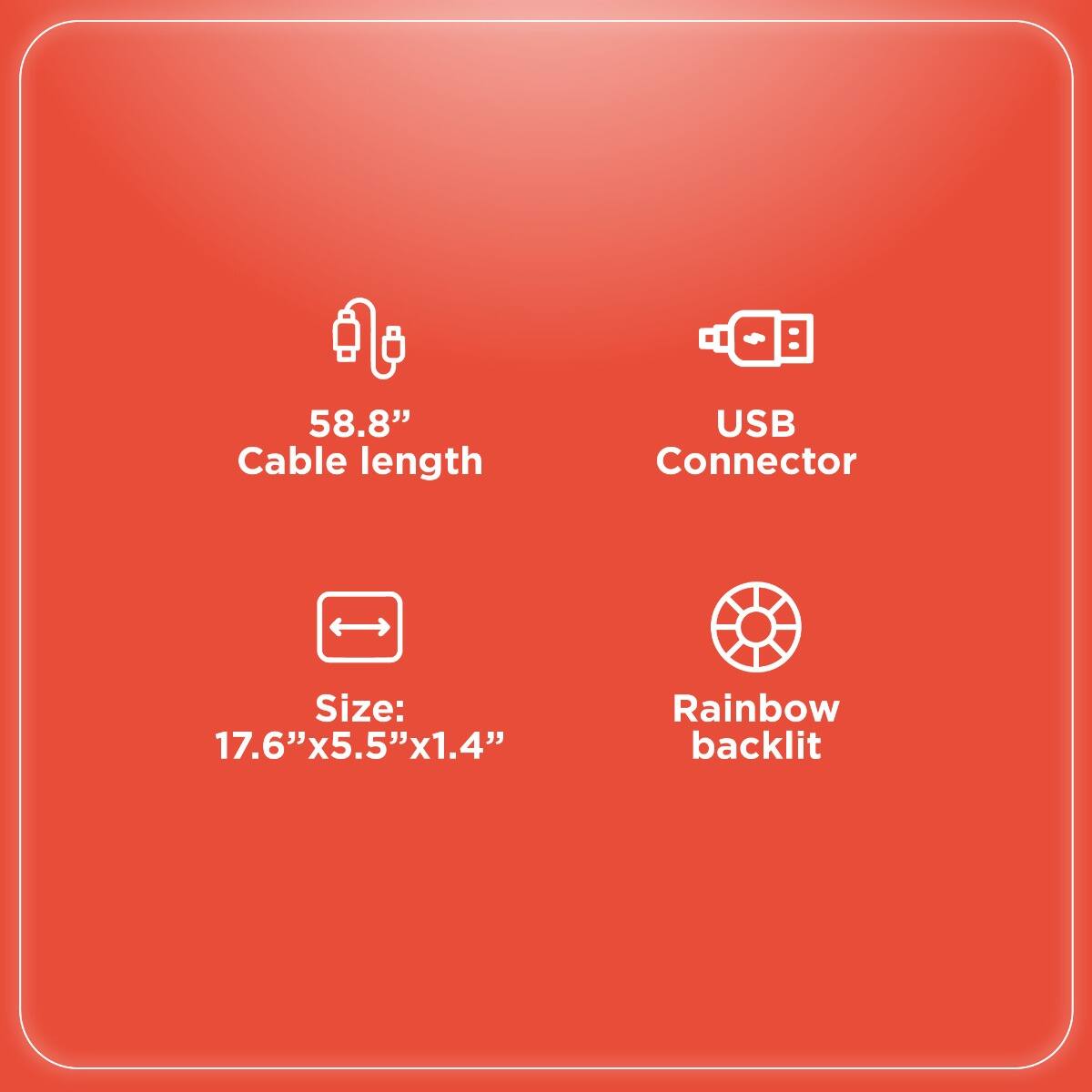 - Cable length: 58.8"
- USB Connector
- Size: 17.6" x 5.5" x 1.4"
- Rainbow backlit