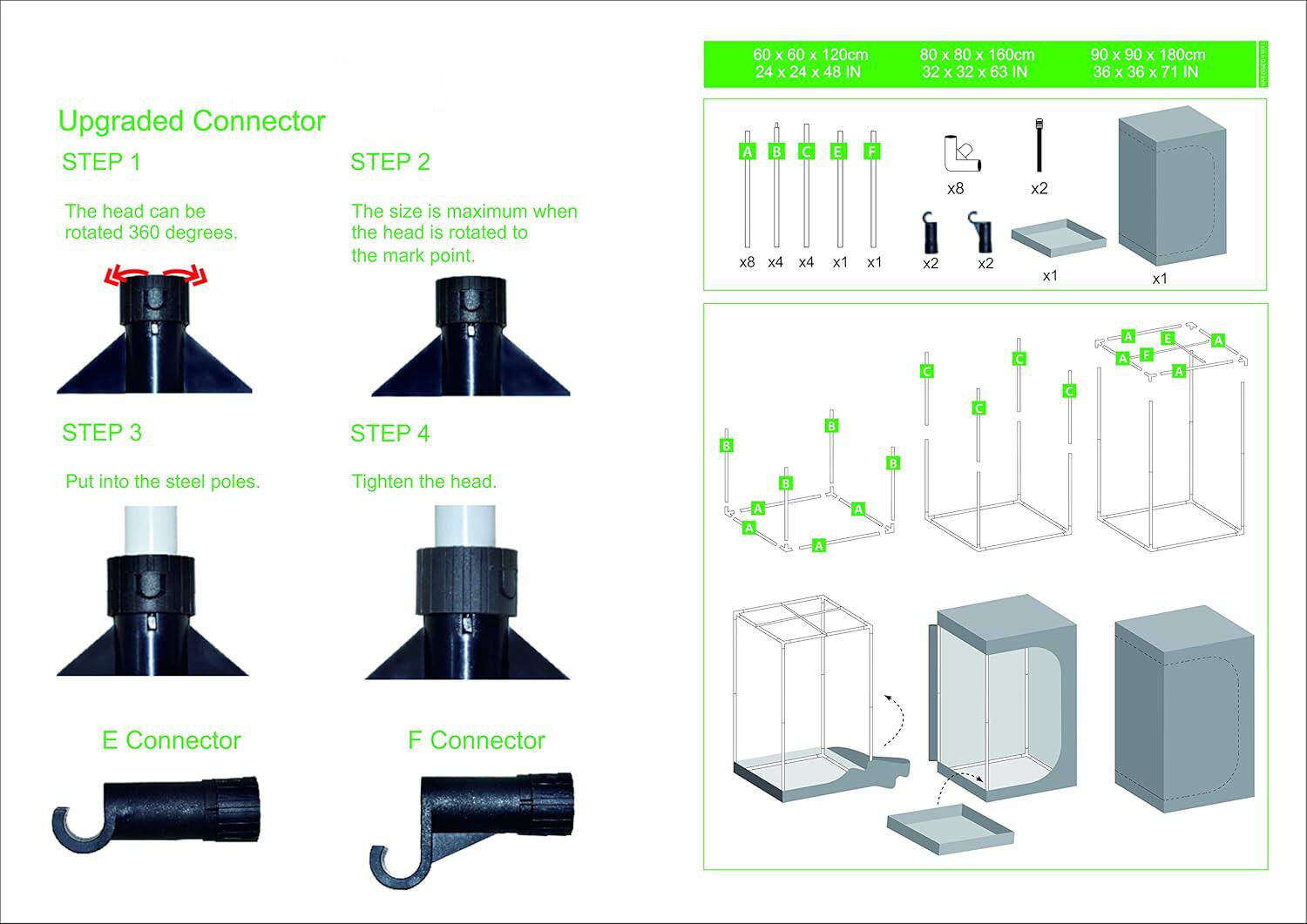 60 x 60 x 120cm  
24 x 24 x 48 IN  

80 x 80 x 160cm  
32 x 32 x 63 IN  

90 x 90 x 180cm  
36 x 36 x 71 IN  

Upgraded Connector  

STEP 1  
The head can be rotated 360 degrees.  

STEP 2  
The size is maximum when the head is rotated to the mark point.  

STEP 3  
Put into the steel poles.  

STEP 4  
Tighten the head.  

E Connector  
F Connector  

A x8  
B x4  
C x4  
E x1  
F x1  

x8  
x2  
x2  
x2  
x1  
x1  

C C  
A A  
F E  
A A