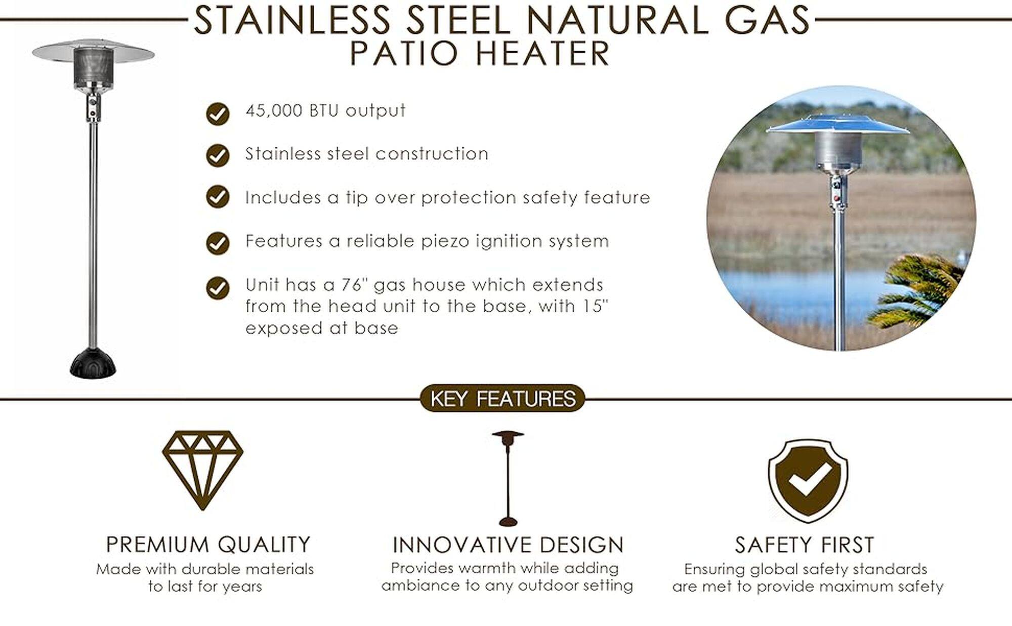 Stainless Steel Natural Gas Patio Heater

* 45,000 BTU output
* Stainless steel construction
* Includes a tip over protection safety feature
* Features a reliable piezo ignition system
* Unit has a 76" gas house which extends from the head unit to the base, with 15" exposed at base
* Premium quality made with durable materials to last for years
* Innovative design provides warmth while adding ambiance to any outdoor setting
* Safety first, ensuring global safety standards are met to provide maximum safety