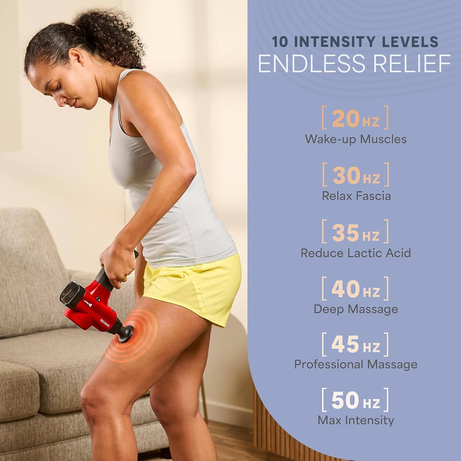 10 INTENSITY LEVELS  
ENDLESS RELIEF  

[20 Hz] Wake-up Muscles  
[30 Hz] Relax Fascia  
[35 Hz] Reduce Lactic Acid  
[40 Hz] Deep Massage  
[45 Hz] Professional Massage  
[50 Hz] Max Intensity