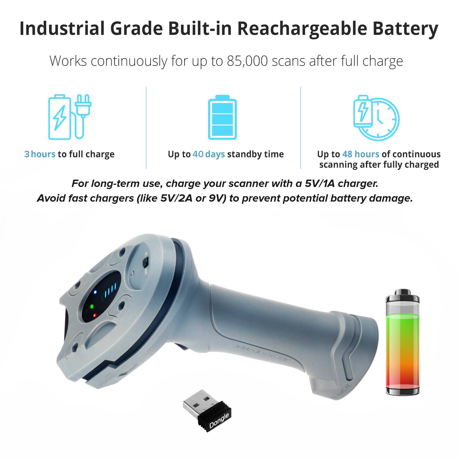 Industrial Grade Built-in Rechargeable Battery

Works continuously for up to 85,000 scans after full charge

3 hours to full charge

Up to 40 days standby time

Up to 48 hours of continuous scanning after fully charged

For long-term use, charge your scanner with a 5V/1A charger. Avoid fast chargers (like 5V/2A or 9V) to prevent potential battery damage.