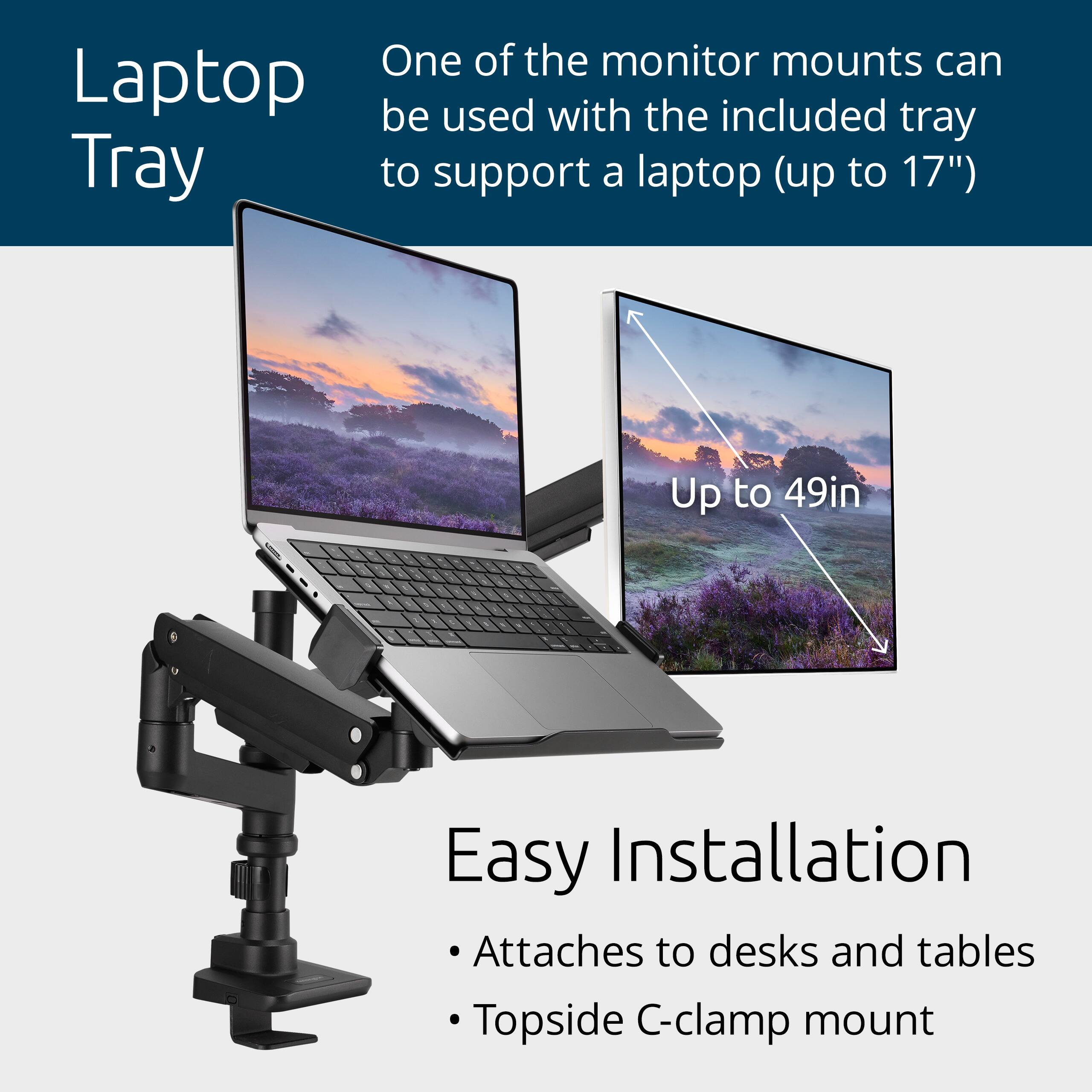 One of the monitor mounts can be used with the included tray to support a laptop (up to 17"). Up to 49in. Easy Installation: Attaches to desks and tables. Topside C-clamp mount.