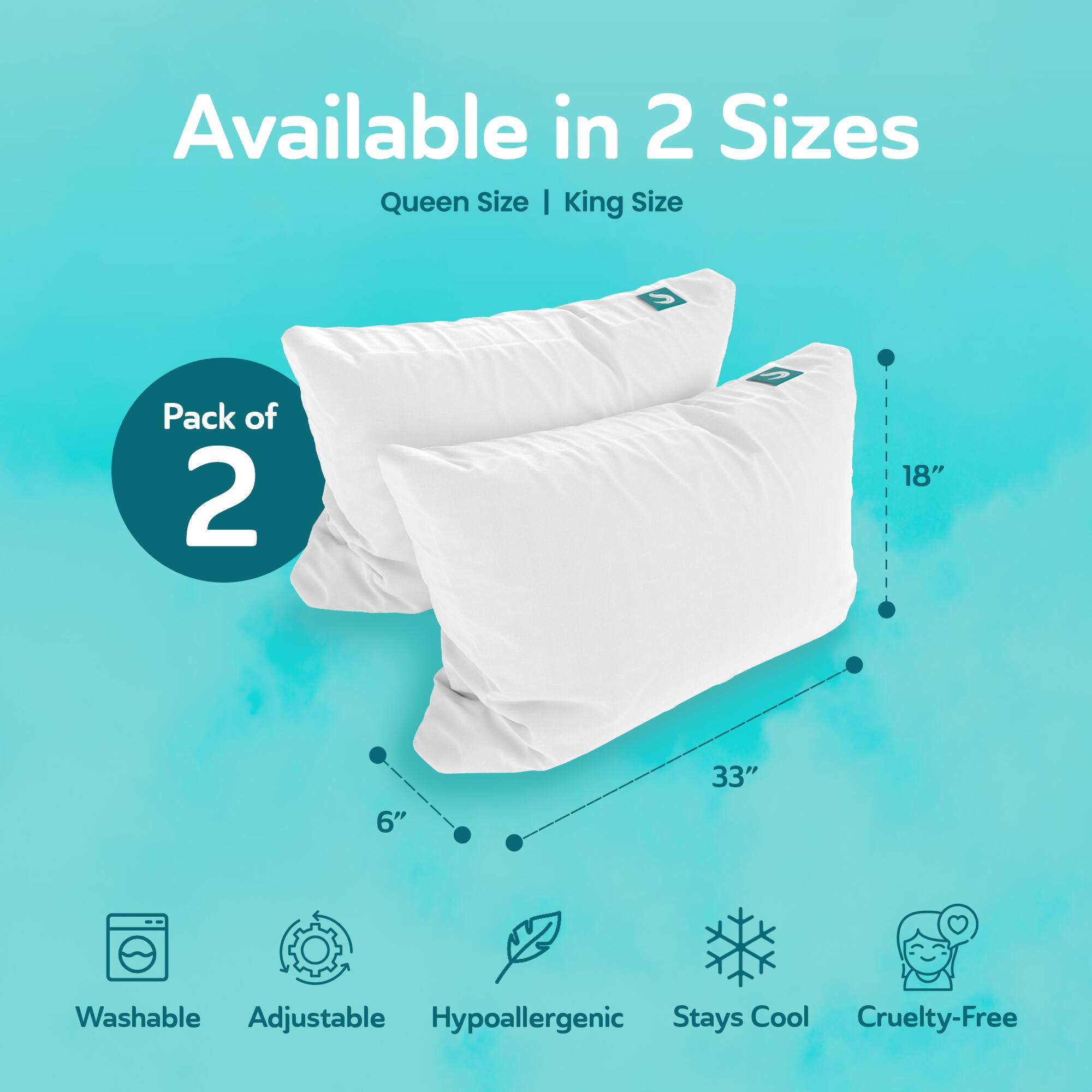 Available in 2 Sizes  
Queen Size | King Size  
Pack of 2  
18" 6" 33"  
Washable Adjustable Hypoallergenic Stays Cool Cruelty-Free