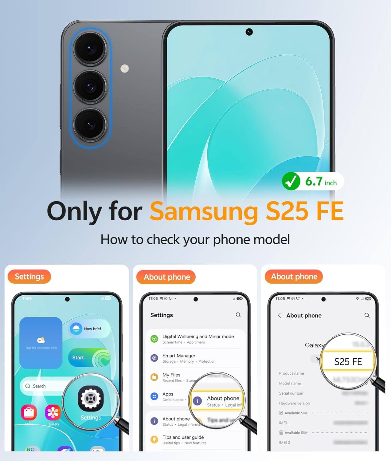 6.7 inch  
Only for Samsung S25 FE  

How to check your phone model  

Settings  
- Tap for weather info  
- Start  
- Search  
- Settings  

About phone  
- Digital Wellbeing and Minor mode  
- Screen time - App timers  
- Smart Manager  
- Storage - Memory Protection  
- My Files - Recent files  
- Apps  
- Default apps  
- About phone  
- Status - Legal info  
- Tips and user guide  
- Useful tips - New features  

About phone  
- Product name  
- Model name  
- Serial number  
- Hardware version  
- Available SIM  
- IMEI 1  
- IMEI 2