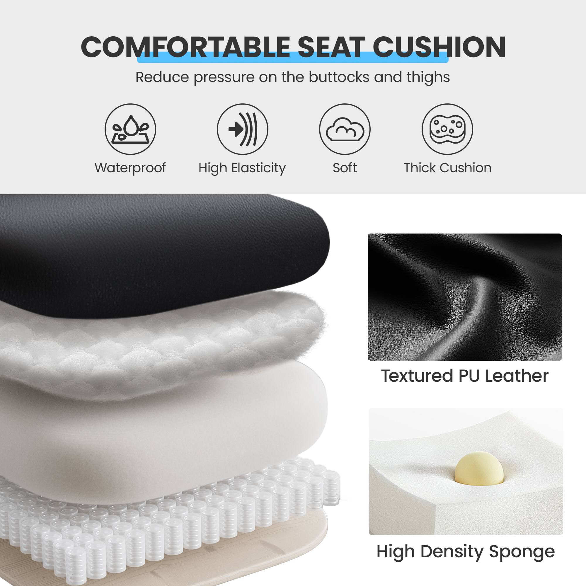 **COMFORTABLE SEAT CUSHION**

- Reduce pressure on the buttocks and thighs

- Waterproof
- High Elasticity
- Soft
- Thick Cushion

- Textured PU Leather
- High Density Sponge