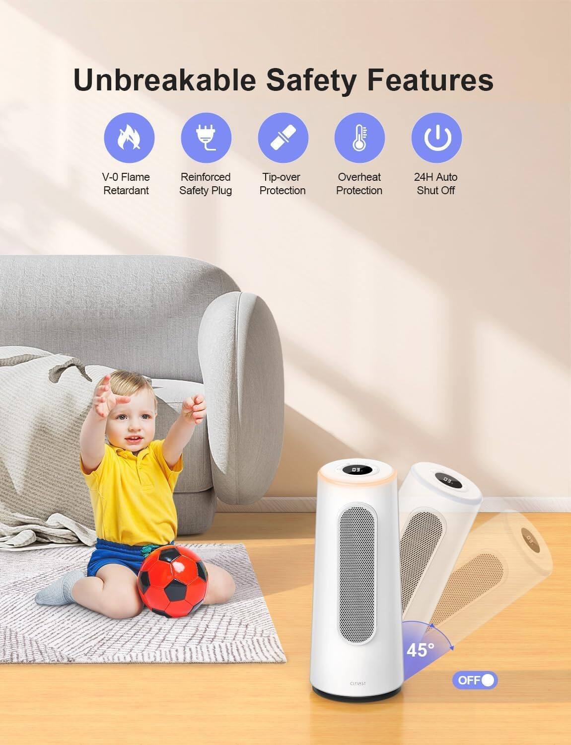 Unbreakable Safety Features

- V-0 Flame Retardant
- Reinforced Safety Plug
- Tip-over Protection
- Overheat Protection
- 24H Auto Shut Off