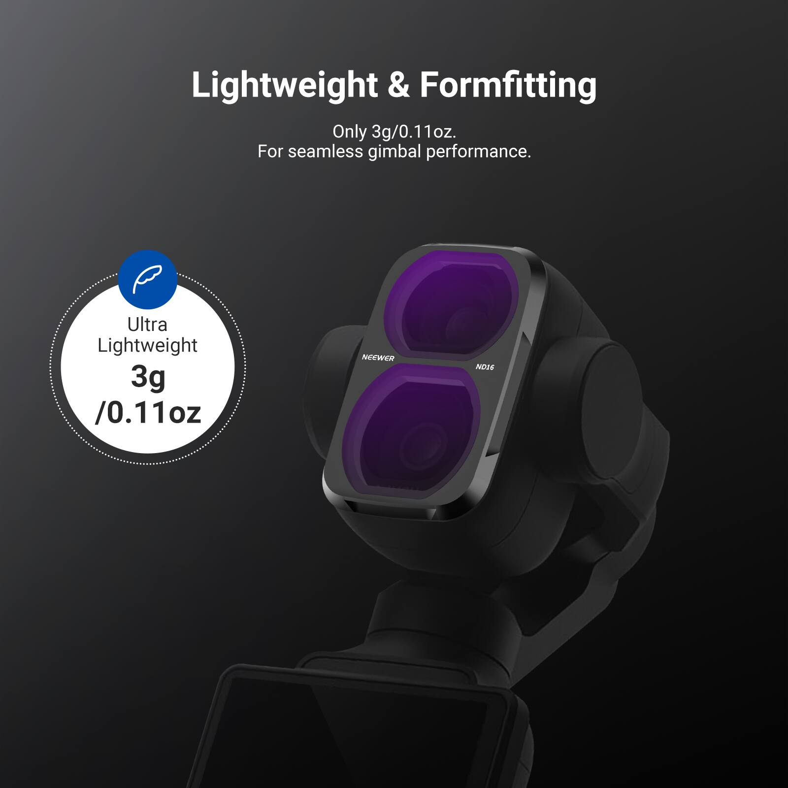 Lightweight & Formfitting  
Only 3g/0.11oz.  
For seamless gimbal performance.  

Ultra Lightweight  
3g /0.11oz  

NEEWER  
ND16