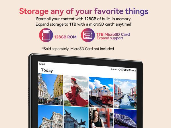 Storage any of your favorite things
Store all your content with 128GB of built-in memory.
Expand storage to 1TB with a microSD card* anytime!
128GB ROM
1TB MicroSD Card Expand support
*Sold separately. MicroSD Card not included
12:45 Today