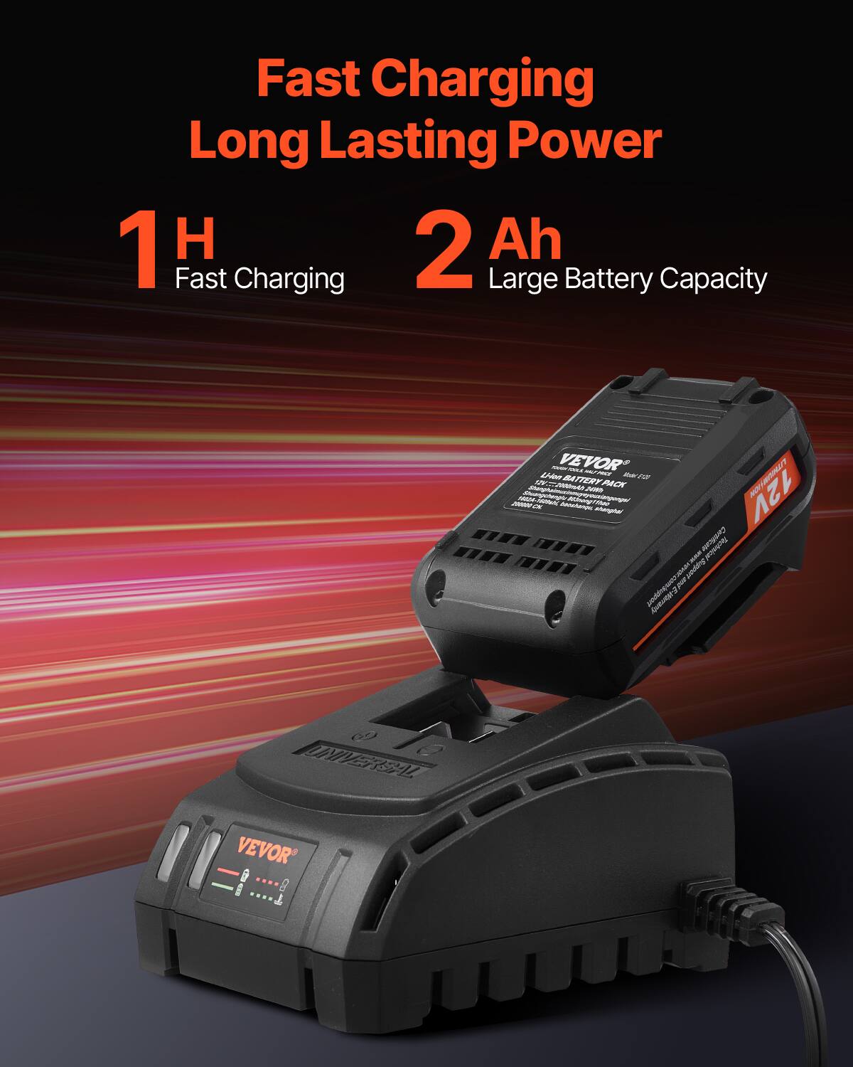Fast Charging  
Long Lasting Power  

1 H  
Fast Charging  

2 Ah  
Large Battery Capacity  

VEVOR  
Universal  

12V  
2Ah  
Li-ion Battery Pack  

www.vevor.com  
Support 12V  
1 Year Warranty  

VEVOR  
Universal