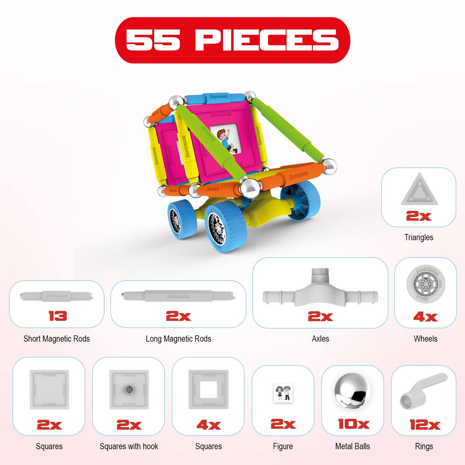 55 PIECES

- 2x Triangles
- 13 Short Magnetic Rods
- 2x Long Magnetic Rods
- 2x Axles
- 4x Wheels
- 2x Squares
- 2x Squares with hook
- 4x Squares
- 2x Figure
- 10x Metal Balls
- 12x Rings