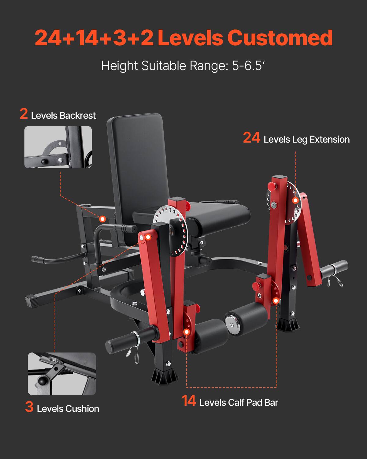 24+14+3+2 Levels Customized  
Height Suitable Range: 5-6.5'  

2 Levels Backrest  
24 Levels Leg Extension  
3 Levels Cushion  
14 Levels Calf Pad Bar