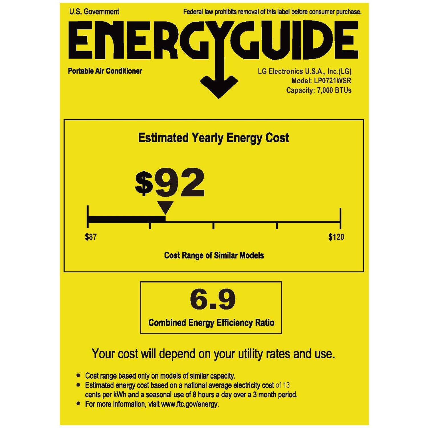 U.S. Government  
Federal law prohibits removal of this label before consumer purchase.

ENERGYGUIDE  
Portable Air Conditioner

LG Electronics U.S.A., Inc. (LG)  
Model: LP0721WSR  
Capacity: 7,000 BTUs

Estimated Yearly Energy Cost  
$92

Cost Range of Similar Models  
$87 $120

Combined Energy Efficiency Ratio  
6.9

Your cost will depend on your utility rates and use.

- Cost range based only on models of similar capacity.
- Estimated energy cost based on a national average electricity cost of 13 cents per kWh and a seasonal use of 8 hours a day over a 3 month period.
- For more information, visit www.ftc.gov/energy.