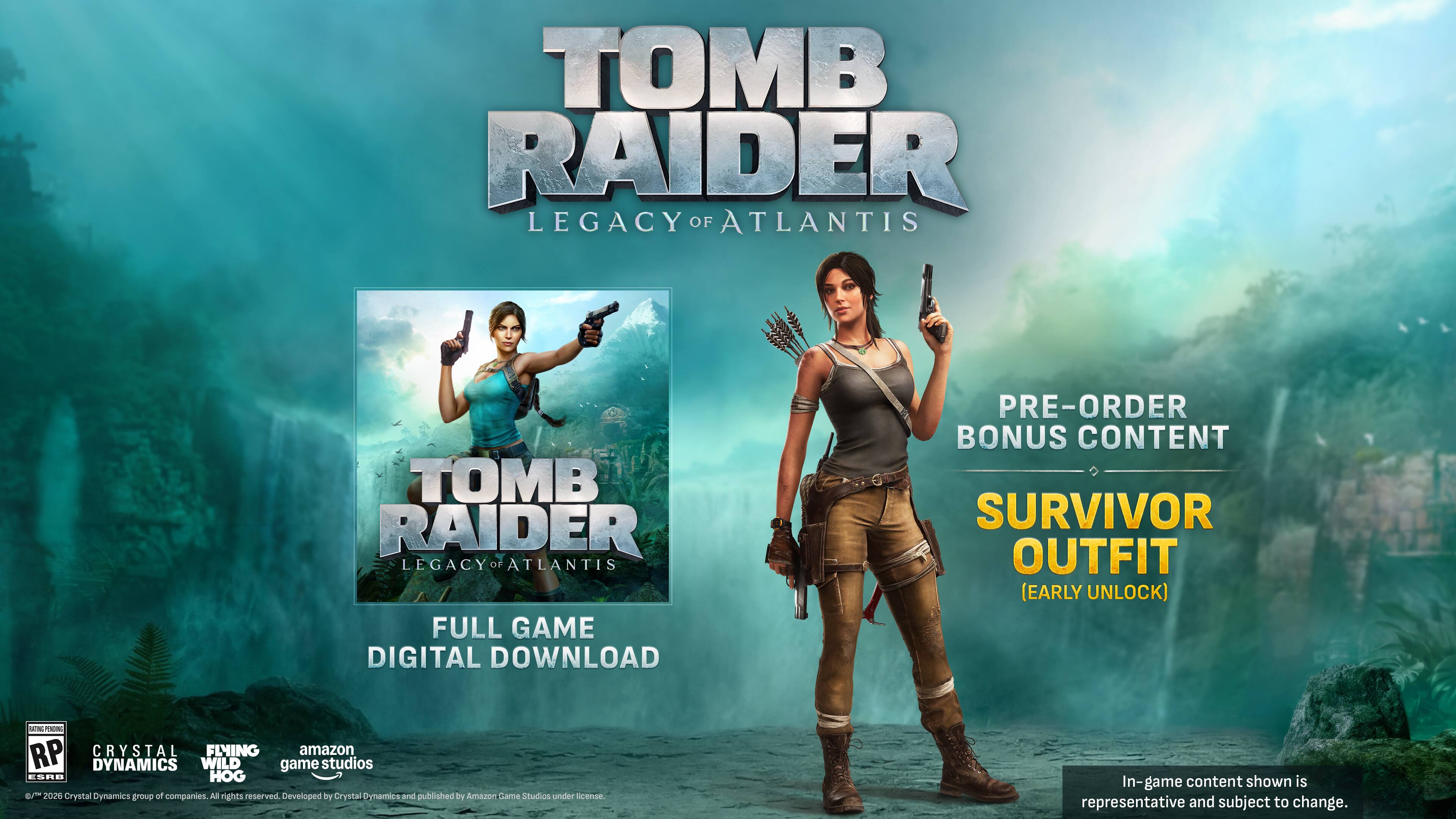 TOMB RAIDER LEGACY OF ATLANTIS  
TOMB RAIDER LEGACY OF ATLANTIS FULL GAME DIGITAL DOWNLOAD  
PRE-ORDER BONUS CONTENT SURVIVOR OUTFIT (EARLY UNLOCK)  

Potass PLAVOVAL RP CRYSTAL FLYING amazon DYNAMICS WILD game studios ESAB HOG 6/15 2026  
Crystal Dynamics group of companies. All rights reserved. Developed BY Crystal Dynamics and published by Amazon trame Studios under license.  
In-game content shown is representative and subject to change.