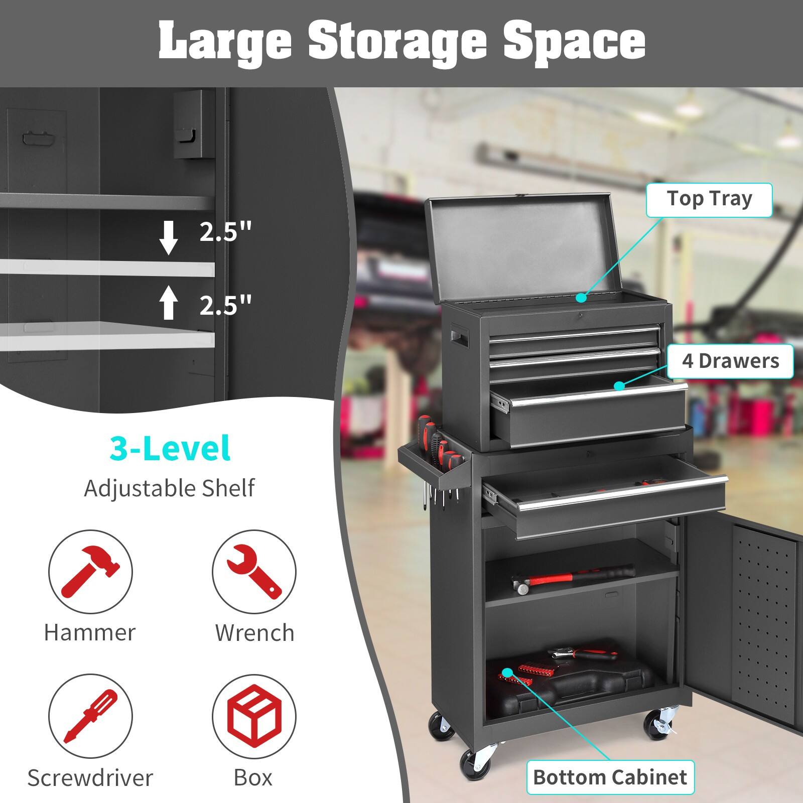 Large Storage Space

- 2.5" Top Tray
- 2.5" 4 Drawers
- 3-Level Adjustable Shelf
- Hammer
- Wrench
- Screwdriver
- Box
- Bottom Cabinet