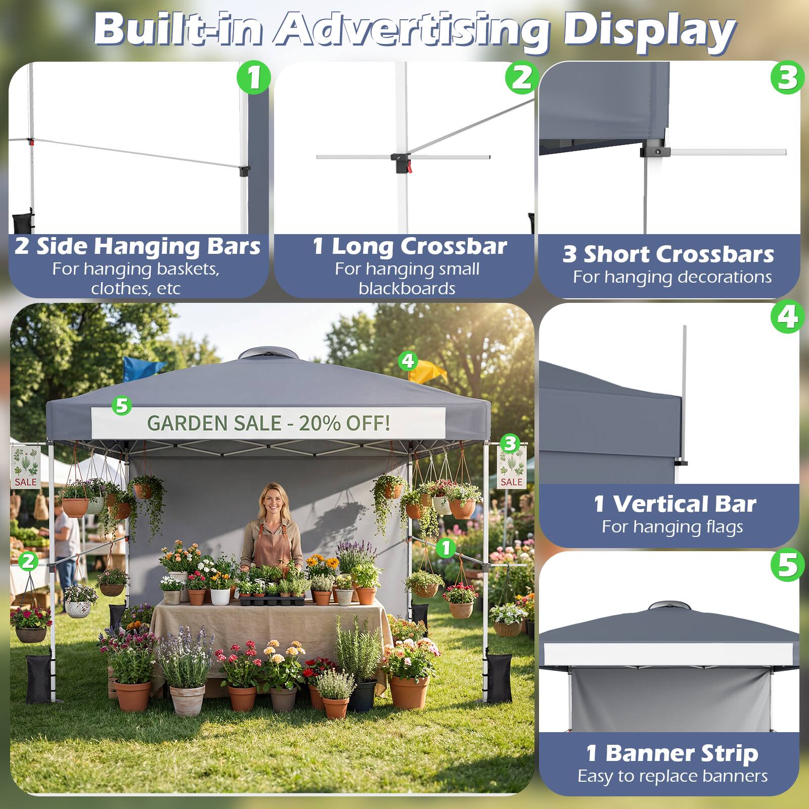 Built-in Advertising Display

1. 2 Side Hanging Bars
   - For hanging baskets, clothes, etc

2. 1 Long Crossbar
   - For hanging small blackboards

3. 3 Short Crossbars
   - For hanging decorations

4. 1 Vertical Bar
   - For hanging flags

5. 1 Banner Strip
   - Easy to replace banners

GARDEN SALE - 20% OFF!