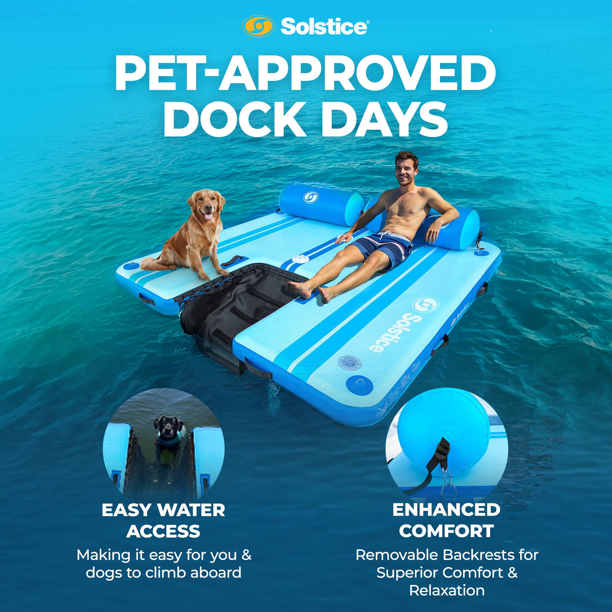 Solstice PET-APPROVED DOCK DAYS

EASY WATER ACCESS
Making it easy for you & dogs to climb aboard

ENHANCED COMFORT
Removable Backrests for Superior Comfort & Relaxation