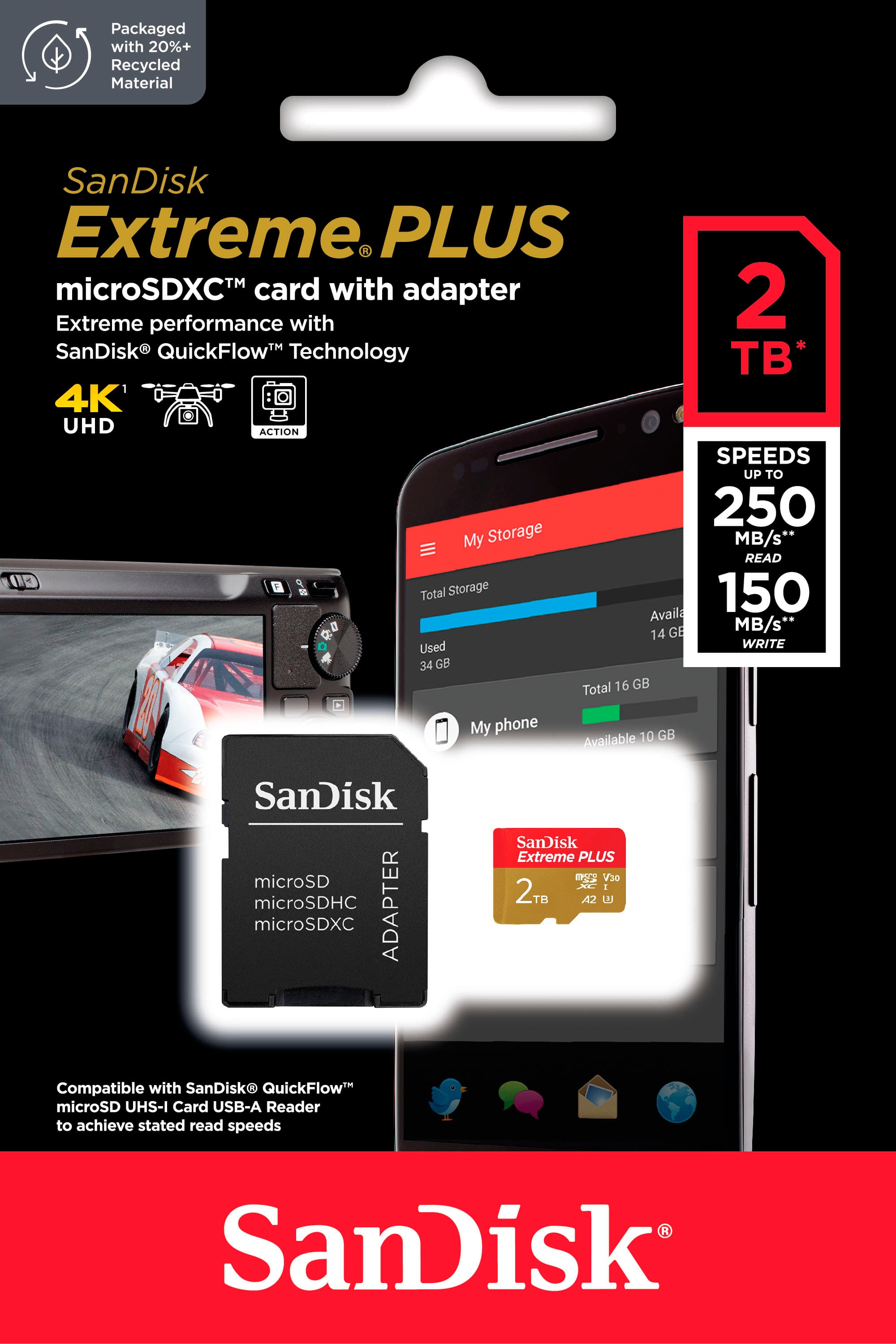 Packaged with 20%+ Recycled Material SanDisk Extreme PLUS microSDXC card with adapter 2TB Extreme performance with SanDisk QuickFlow Technology B* 4K UHD ACTION SPEEDS UP TO 250 MB/s* READ 00 9 Total Storage 150 Available GB My phone GB Available 10 SanDisk microSD microSDHC ADAPTER microSDXC SanDisk Extreme PLUS V30 I 2TB TB A2 Compatible with SanDisk QuickFlow microSD UHS-I Card USB-A Reader to achieve stated read speeds SanDisk.