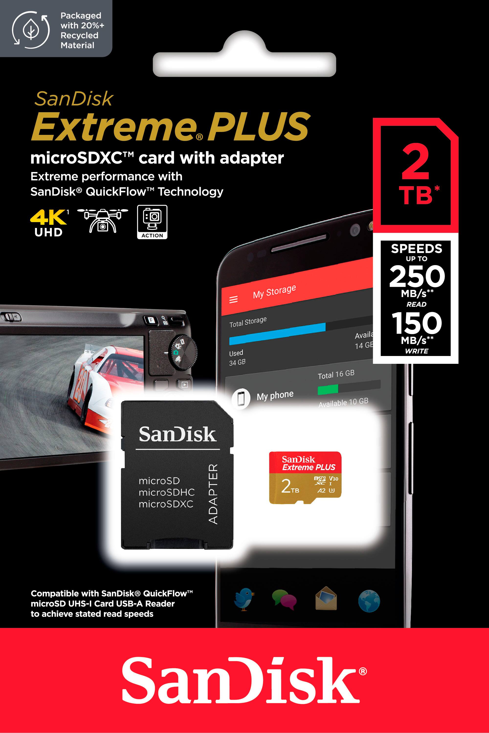 Packaged with 20%+ Recycled Material SanDisk Extreme PLUS microSDXC card with adapter 2TB Extreme performance with SanDisk QuickFlow Technology B* 4K UHD ACTION SPEEDS UP TO 250 MB/s* READ 00 9 Total Storage 150 Available GB My phone GB Available 10 SanDisk microSD microSDHC ADAPTER microSDXC SanDisk Extreme PLUS V30 I 2TB TB A2 Compatible with SanDisk QuickFlow microSD UHS-I Card USB-A Reader to achieve stated read speeds SanDisk.