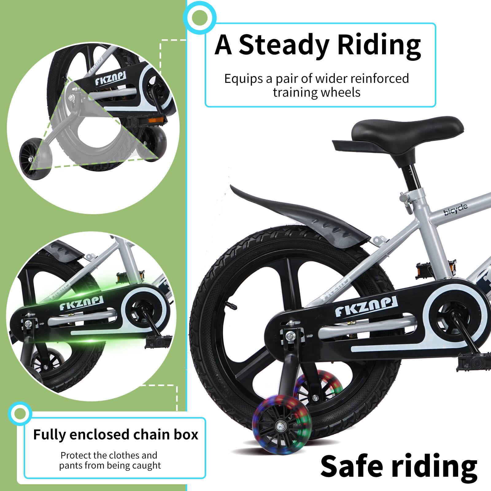 A Steady Riding  
Equips a pair of wider reinforced training wheels  

Fully enclosed chain box  
Protect the clothes and pants from being caught  

Safe riding