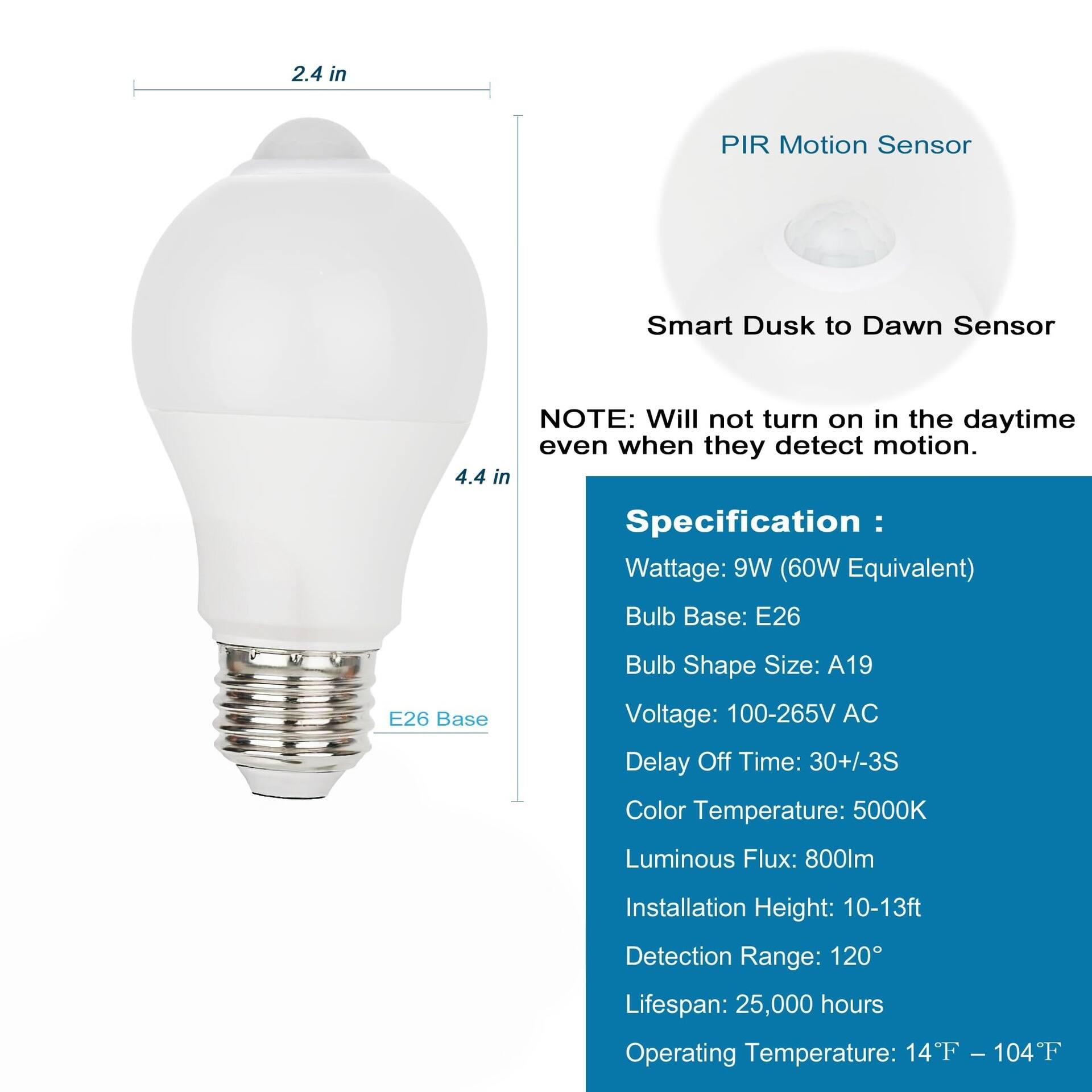 2.4 in  
PIR Motion Sensor  
Smart Dusk to Dawn Sensor  

NOTE: Will not turn on in the daytime even when they detect motion.  

4.4 in  

Specification:  
- Wattage: 9W (60W Equivalent)  
- Bulb Base: E26  
- Bulb Shape Size: A19  
- Voltage: 100-265V AC  
- Delay Off Time: 30+/-3S  
- Color Temperature: 5000K  
- Luminous Flux: 800lm  
- Installation Height: 10-13ft  
- Detection Range: 120°  
- Lifespan: 25,000 hours  
- Operating Temperature: 14°F - 104°F