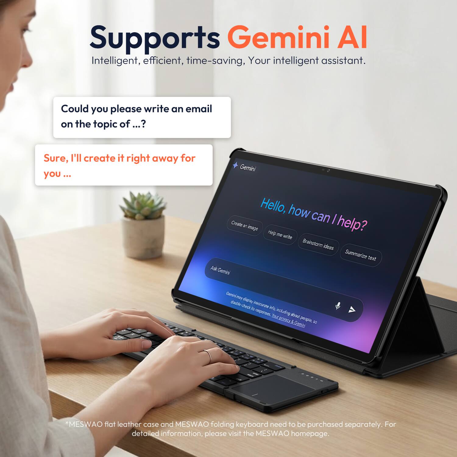 Supports Gemini AI  
Intelligent, efficient, time-saving, Your intelligent assistant.

Could you please write an email on the topic of ...?  
Sure, I'll create it right away for you ...

Gemini  
Hello, how can I help?  
Create an image  
Help me write  
Brainstorm ideas  
Summarize text  

Gemini may display inaccurate info, including about people, so double-check its response. Look up privacy & Gemini

*MESWAO flat leather case and MESWAO folding keyboard need to be purchased separately. For detailed information, please visit the MESWAO homepage.