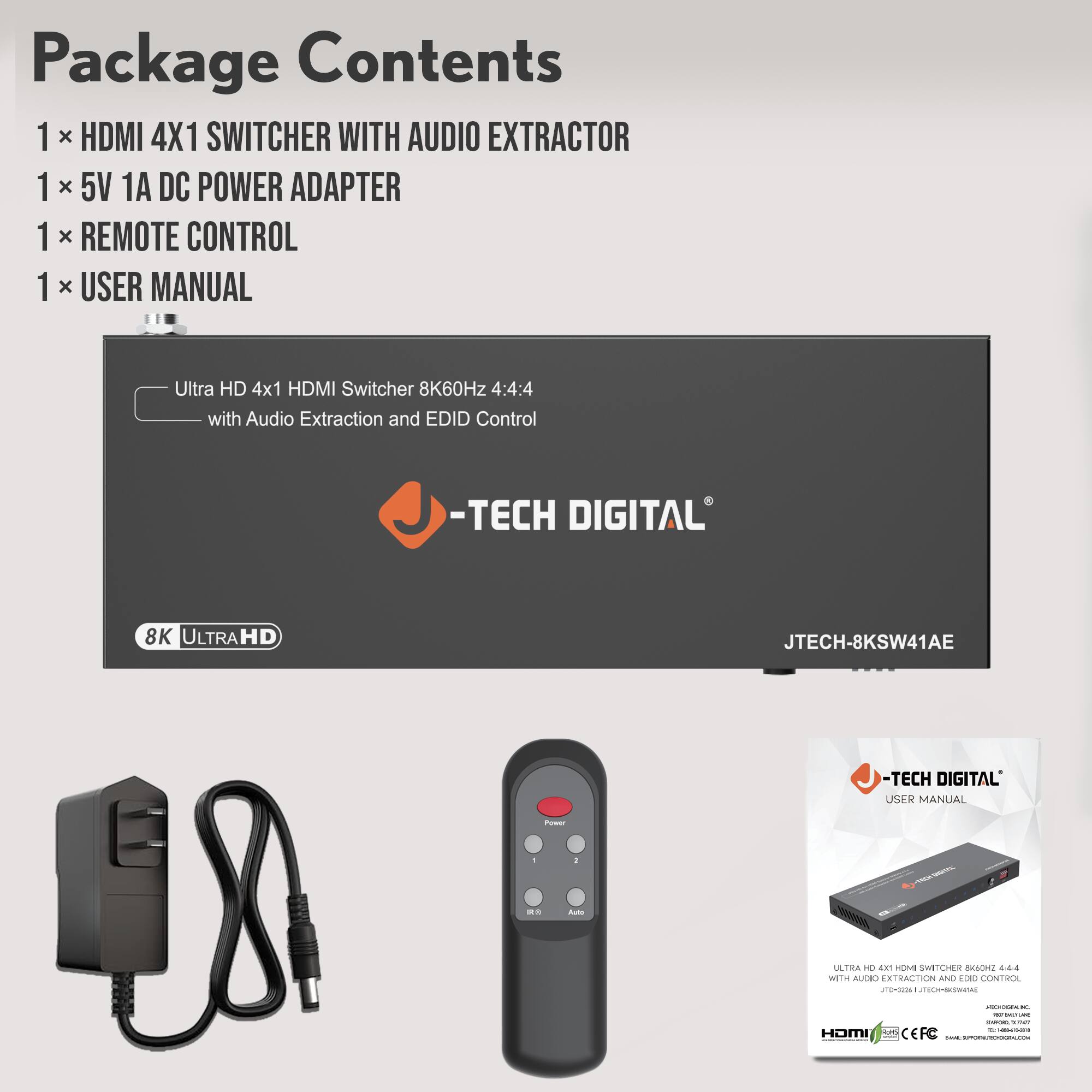 Package Contents  
1 x HDMI 4X1 SWITCHER WITH AUDIO EXTRACTOR  
1 x 5V 1A DC POWER ADAPTER  
1 x REMOTE CONTROL  
1 x USER MANUAL  

Ultra HD 4x1 HDMI Switcher 8K60Hz 4:4:4 with Audio Extraction and EDID Control  
-TECH DIGITAL  
8K ULTRAHD  
JTECH-8KSW41AE  

-TECH DIGITAL  
USER MANUAL  

ULTRA HD 4x1 HDMI SWITCHER 8K60Hz 4:4:4  
WITH AUDIO EXTRACTION AND EDID CONTROL.  
JTECH-8KSW41AE