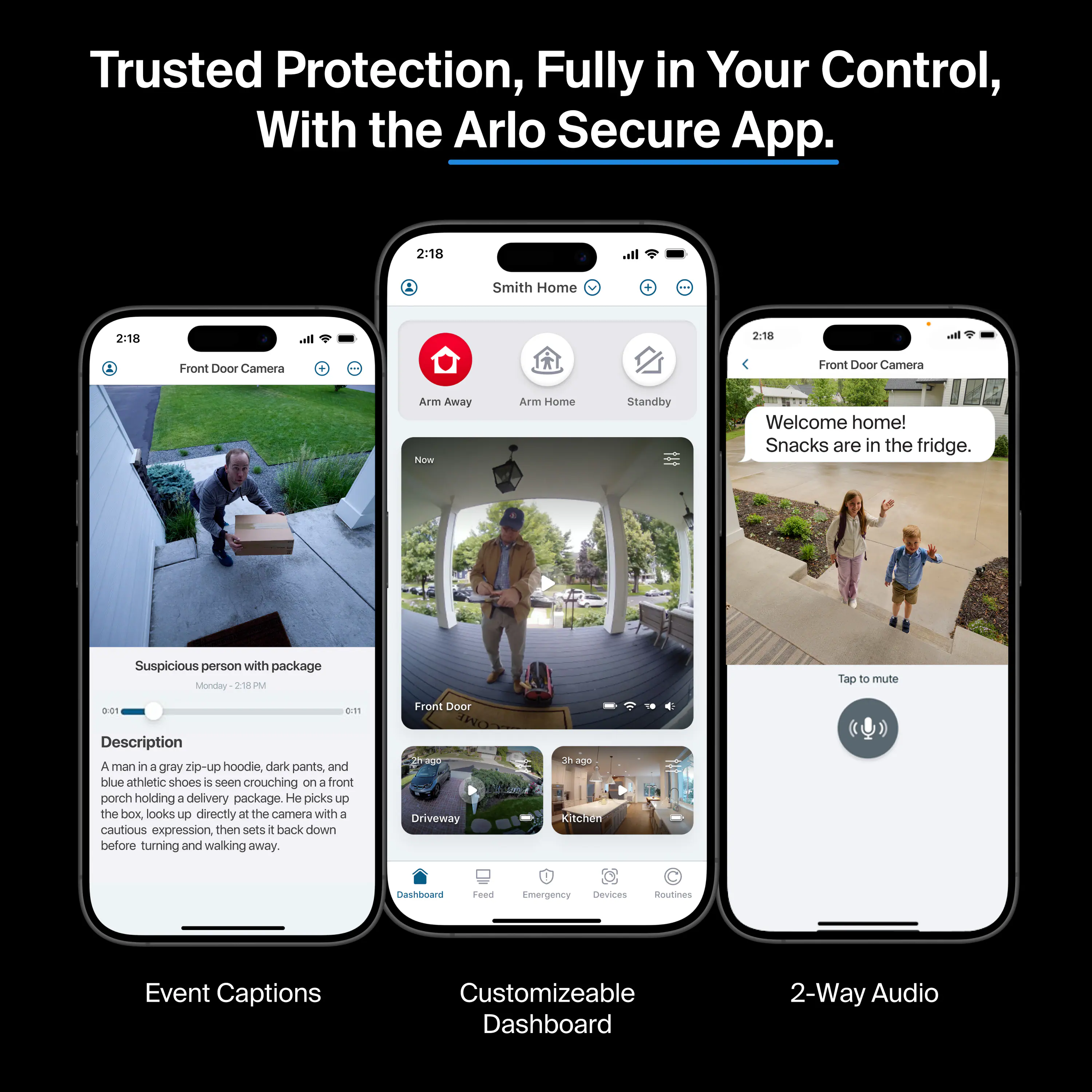 Trusted Protection, Fully in Your Control, With the Arlo Secure App.

2:18 Smith Home
2:18 Front Door Camera

Arm Away Now
Arm Home
Standby

Welcome home! Snacks are in the fridge.

Suspicious person with package
Monday 218

Description: A man in a gray zip-up hoodie, dark pants, and blue athletic shoes is seen crouching on a front porch holding a delivery package. He picks up the box, looks up directly at the camera with a cautious expression, then sets it back down before turning and walking away.

110 Driveway
3h ago

Kitchen Dashboard
Feed
Emergency
Devices
Routines

Event Captions
Customizable Dashboard
2-Way Audio