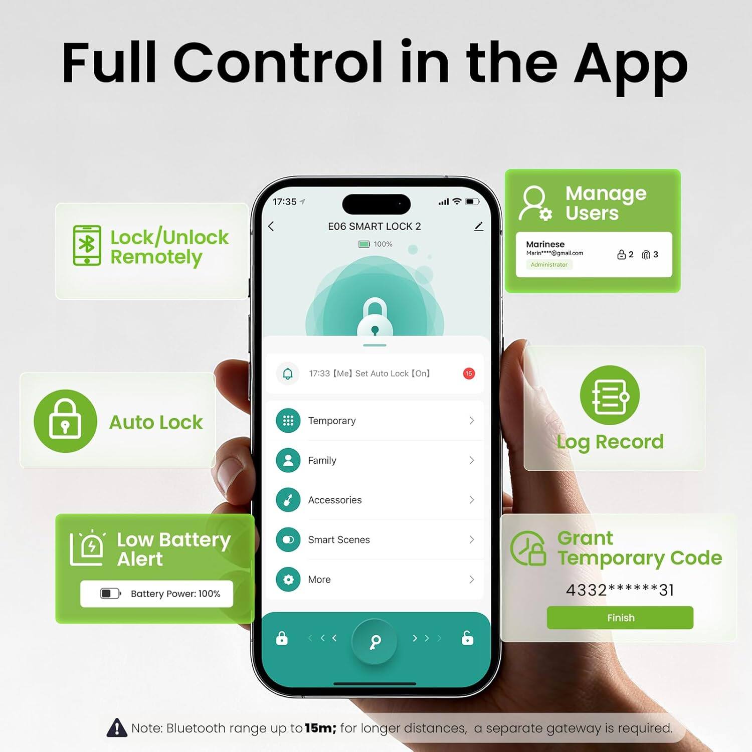 Full Control in the App

17:35 Lock/Unlock Remotely

E06 SMART LOCK 2 100%

Manage Users
Marinese Marin***@igmal.com
Administrator

17:33 [Me] Set Auto Lock [On]

Auto Lock Temporary Family Log Record Accessories Low Battery Alert Battery Power: 100% Smart Scenes More Grant Temporary Code 4332 ****** 31

Finish!

Note: Bluetooth range up to 15m; for longer distances, a separate gateway is required.