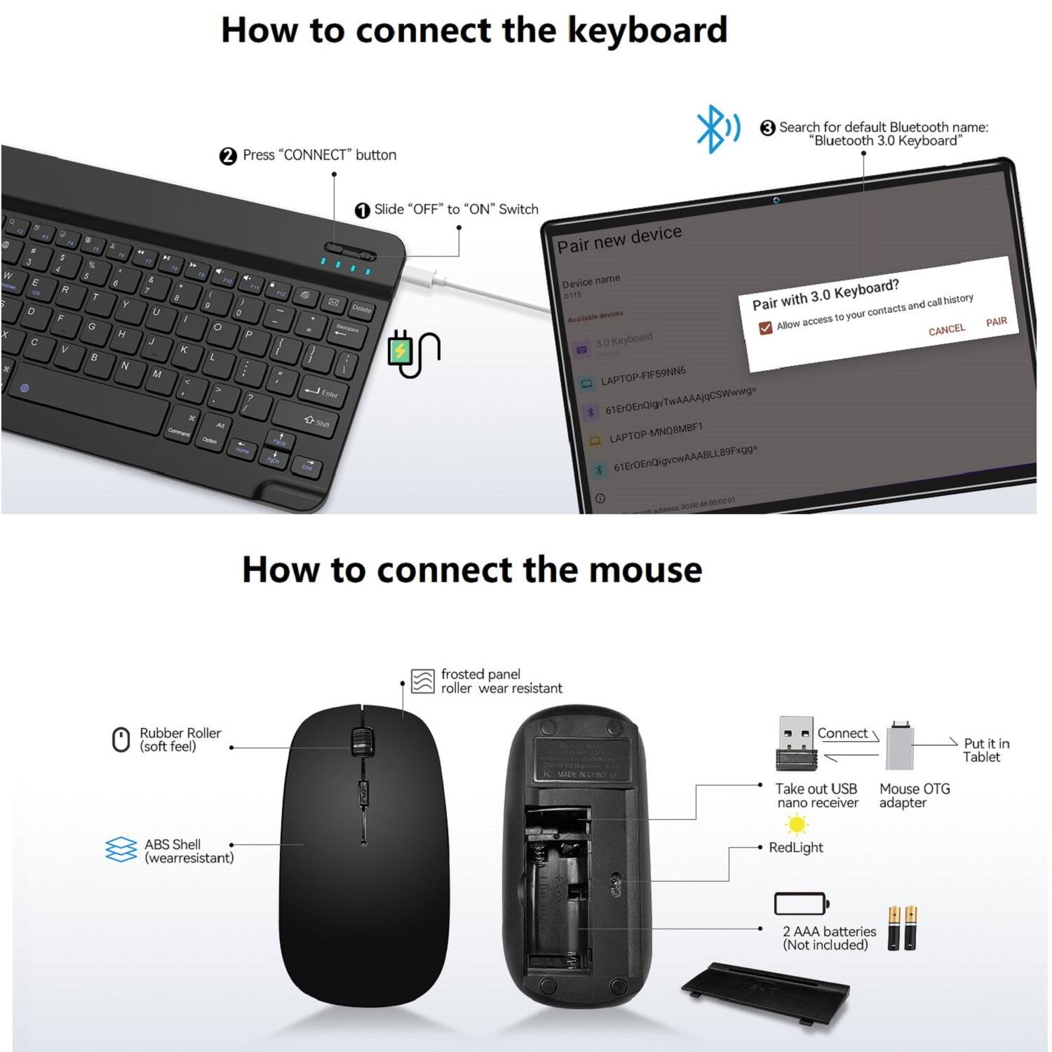 How to connect the keyboard

1. Slide "OFF" to "ON" Switch
2. Press "CONNECT" button
3. Search for default Bluetooth name: "Bluetooth 3.0 Keyboard"

Pair new device
- Device name: D0 BITS
- Available devices: 3.0 Keyboard, LAPTOP-FIFSSNNE, LAPTOP-MNOSMBF1
- Pair with 3.0 Keyboard? Allow access to your contacts and call history

How to connect the mouse

1. Rubber Roller (soft feel)
2. ABS Shell (wearresistant)
3. Connect
4. Put it in Tablet
5. Take out USB Mouse OTG nano receiver adapter
6. RedLight
7. 2 AAA batteries (Not included)