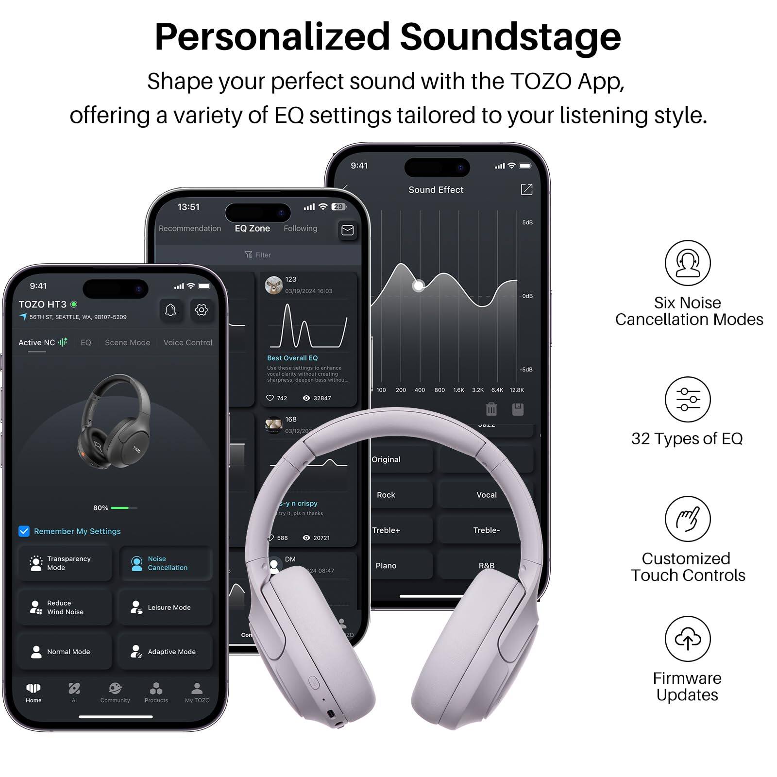 Personalized Soundstage  
Shape your perfect sound with the TOZO App, offering a variety of EQ settings tailored to your listening style.

- 9:41  
- 13:51  
- TOZO HT3  
- 9:41  
- 123 /19/2024 36:03  
- Six Noise Cancellation Modes  
- Active NIC EQ  
- Scene Mode  
- Voice Control  
- Overall DI  
- 32 Types of EQ  
- 80%  
- Crispy  
- Rock  
- Vocal  
- Remember My Settings  
- Treble+  
- Treble-  
- Transparency Mode  
- Noise Cancellation  
- DM  
- Customized Touch Controls  
- Reduce Wind Noise  
- Leisure Mode  
- Normal Mode  
- Adaptive Mode  
- 10m4  
- Community  
- Products  
- My TOO  
- Firmware Updates