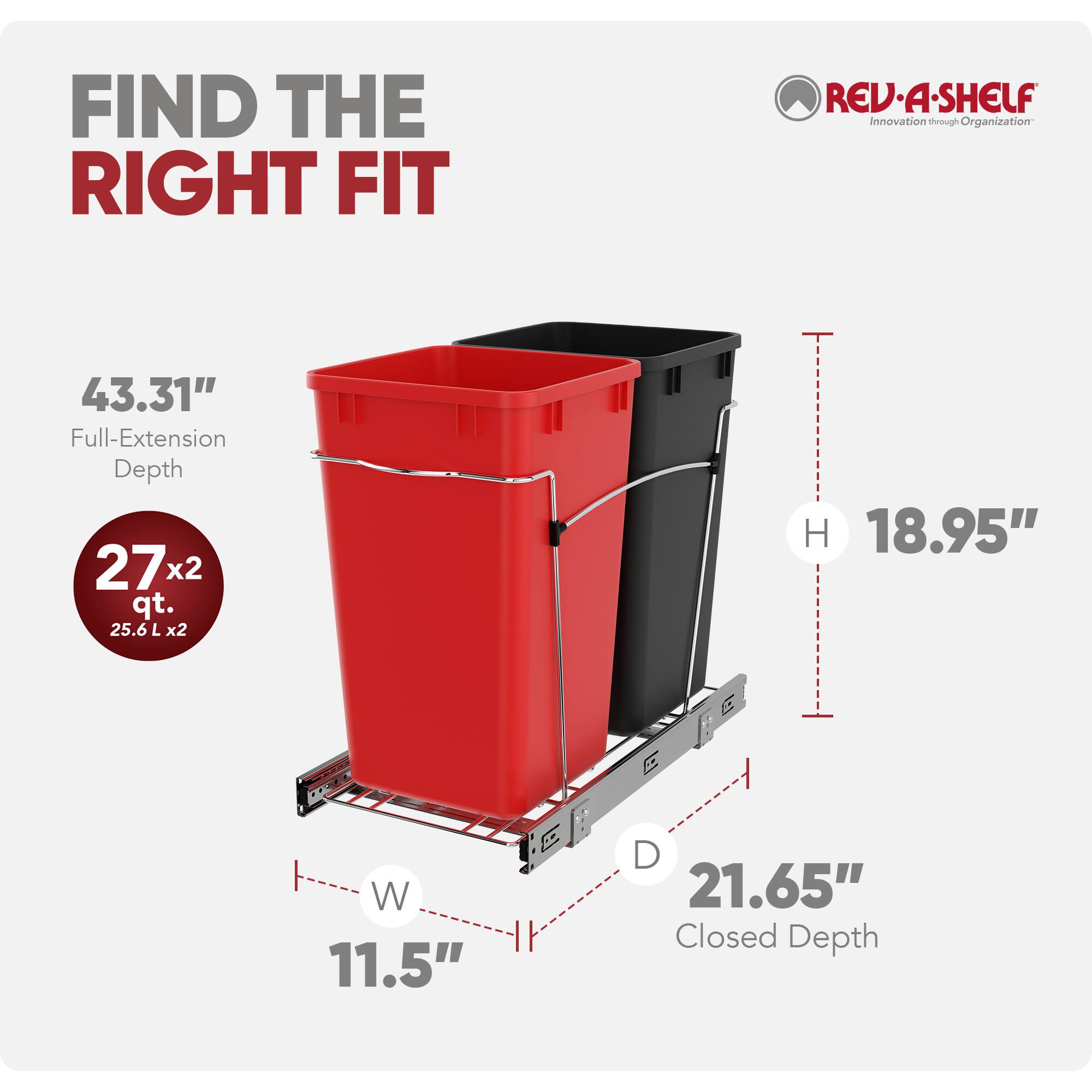 FIND THE RIGHT FIT

REV-A-SHELF  
Innovation through Organization

43.31" Full-Extension Depth  
27 x 2 qt. (25.6 L x 2)  
18.95" H  
11.5" W  
21.65" Closed Depth