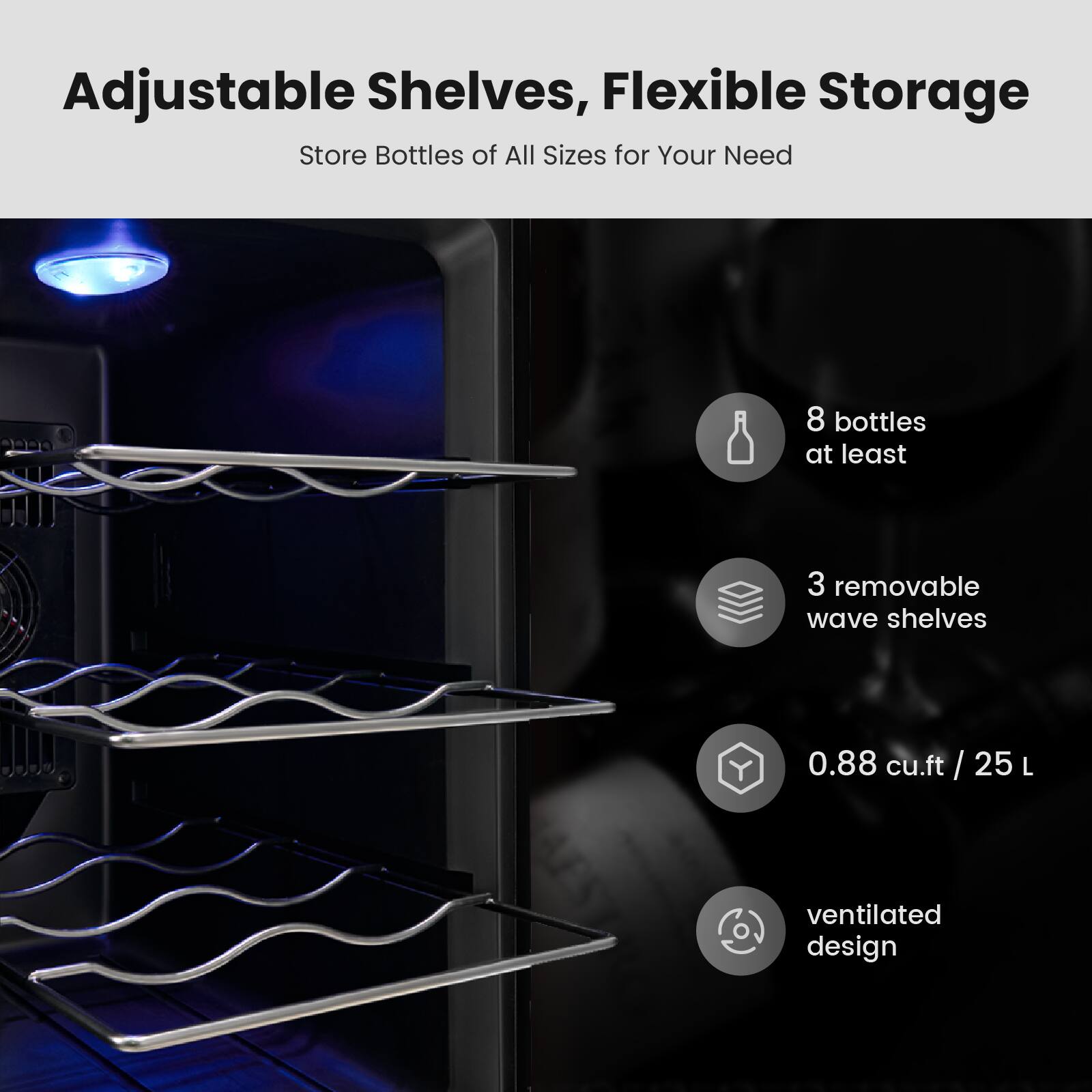Adjustable Shelves, Flexible Storage  
Store Bottles of All Sizes for Your Need  

- 8 bottles at least  
- 3 removable wave shelves  
- 0.88 cu.ft / 25 L  
- ventilated design