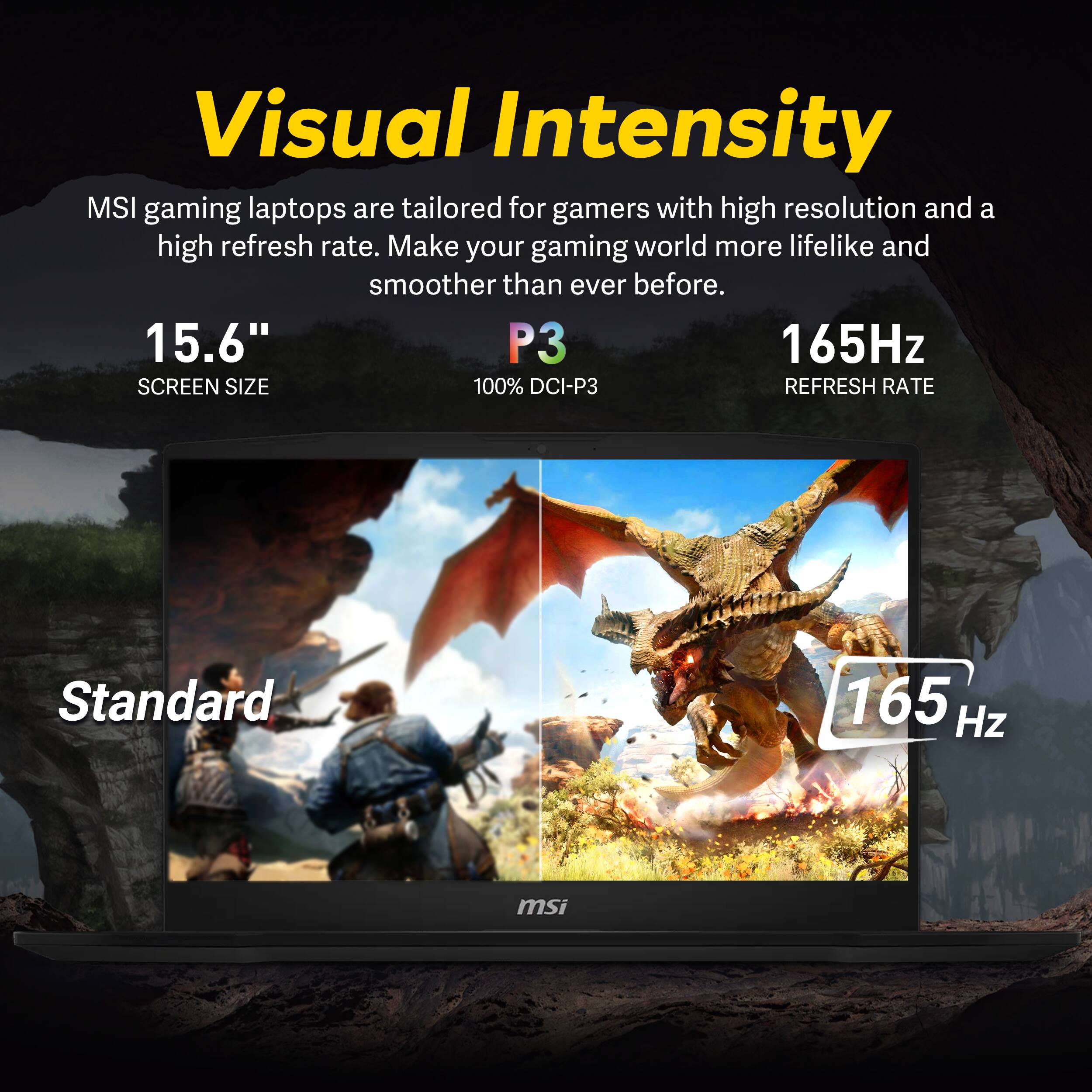 Visual Intensity

MSI gaming laptops are tailored for gamers with high resolution and a high refresh rate. Make your gaming world more lifelike and smoother than ever before.

15.6" SCREEN SIZE  
P3 100% DCI-P3  
165Hz REFRESH RATE

Standard