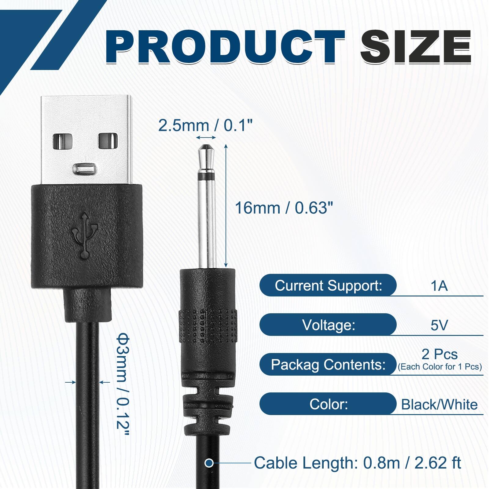 17 PRODUCT SIZE  
2.5mm / 0.1"  
16mm / 0.63"  
3mm / 0.12"  

Current Support: 1A  
Voltage: 5V  

Packag Contents: (Each Color for 1 Pcs)  
Color: Black/White  

Cable Length: 0.8m / 2.62 ft
