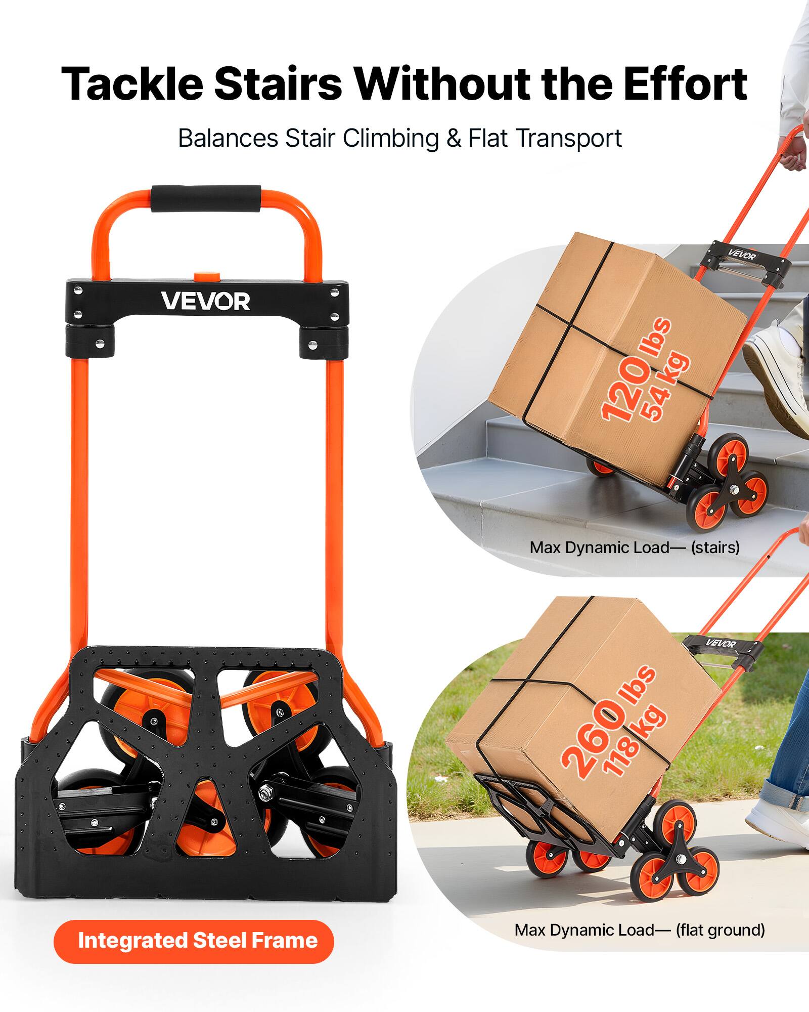 Tackle Stairs Without the Effort  
Balances Stair Climbing & Flat Transport  

VEVOR  

Max Dynamic Load - (stairs)  
120 lbs / 54 kg  

Max Dynamic Load - (flat ground)  
260 lbs / 118 kg  

Integrated Steel Frame