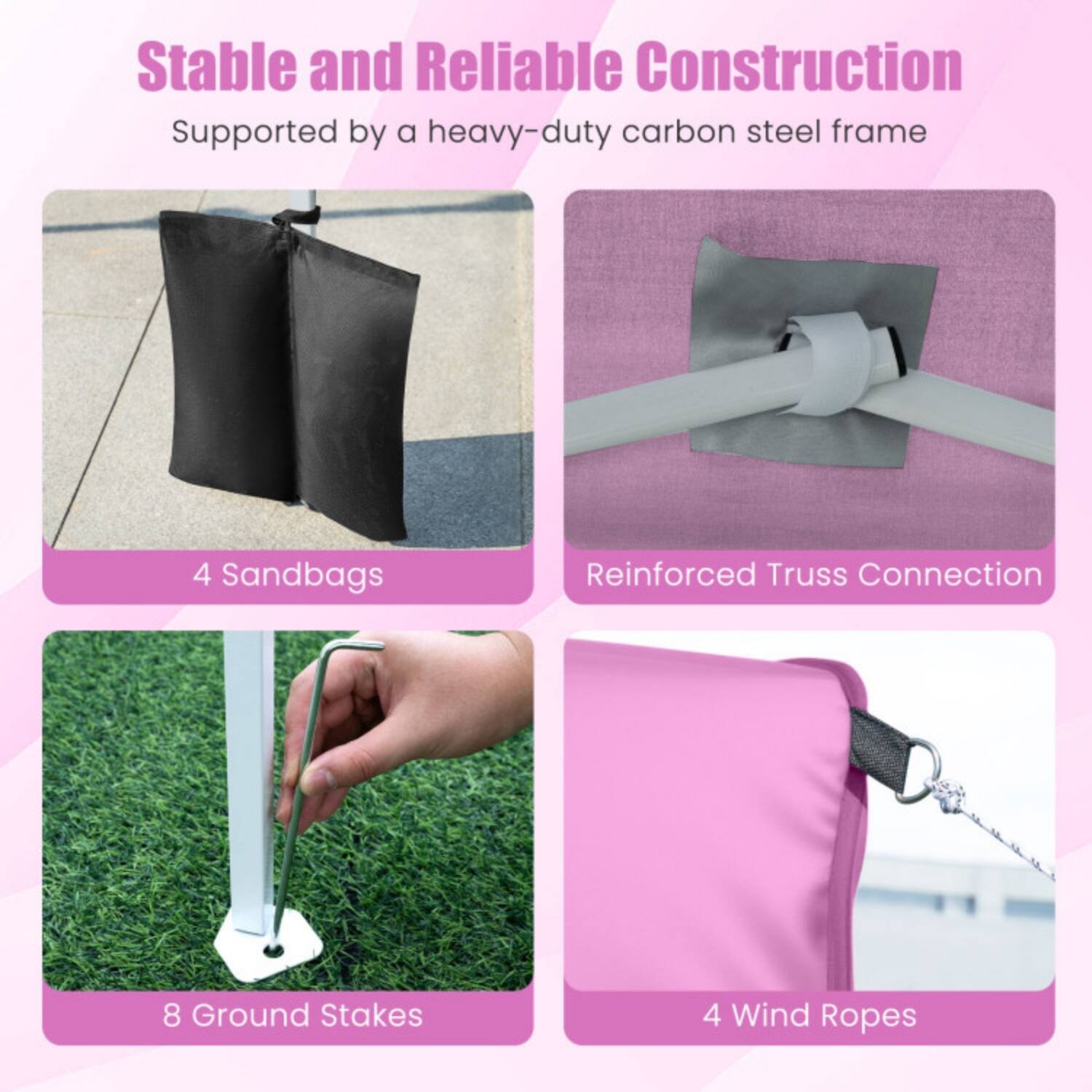 Stable and Reliable Construction  
Supported by a heavy-duty carbon steel frame

- 4 Sandbags
- Reinforced Truss Connection
- 8 Ground Stakes
- 4 Wind Ropes