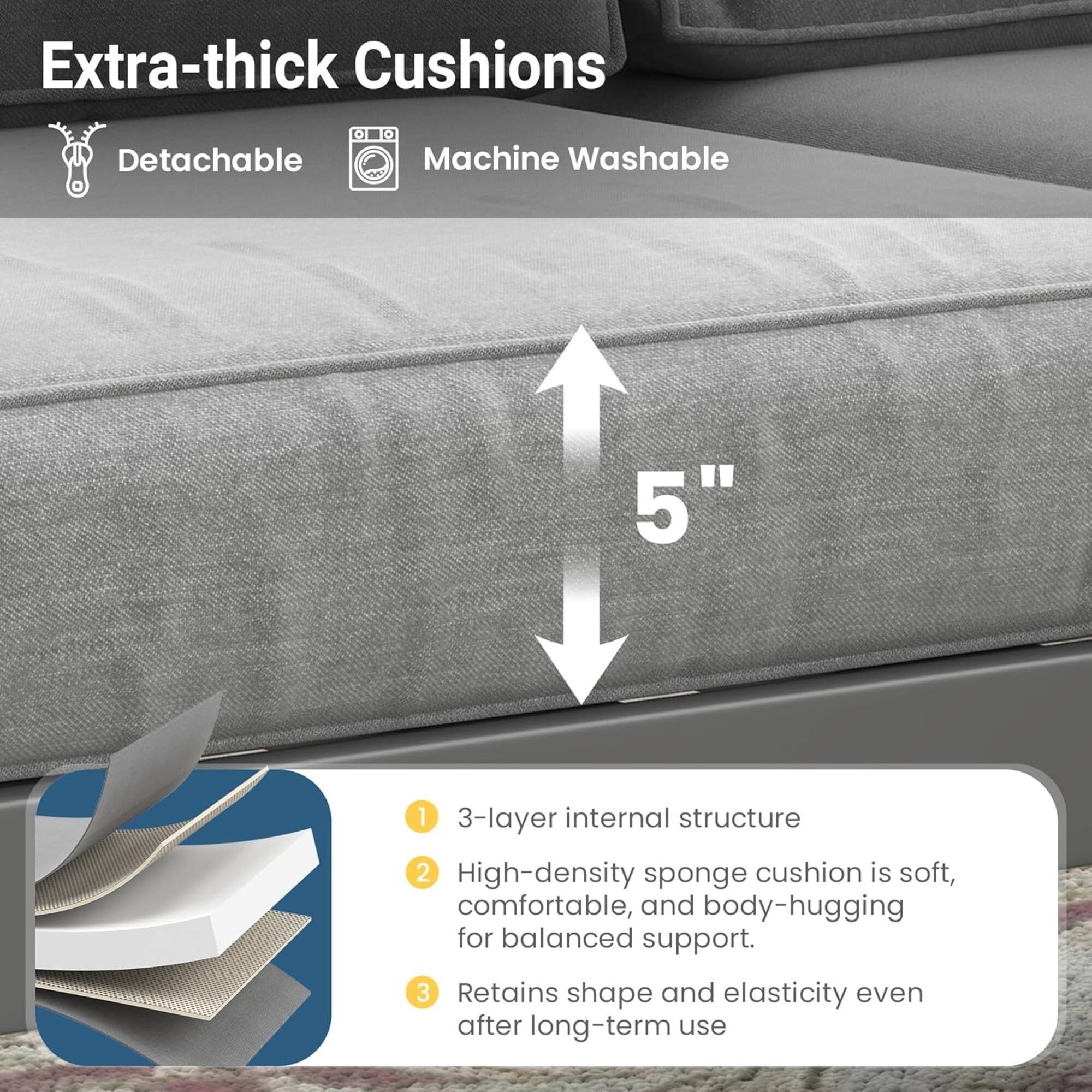 Extra-thick Cushions  
- Detachable  
- Machine Washable  

1. 3-layer internal structure  
2. High-density sponge cushion is soft, comfortable, and body-hugging for balanced support.  
3. Retains shape and elasticity even after long-term use