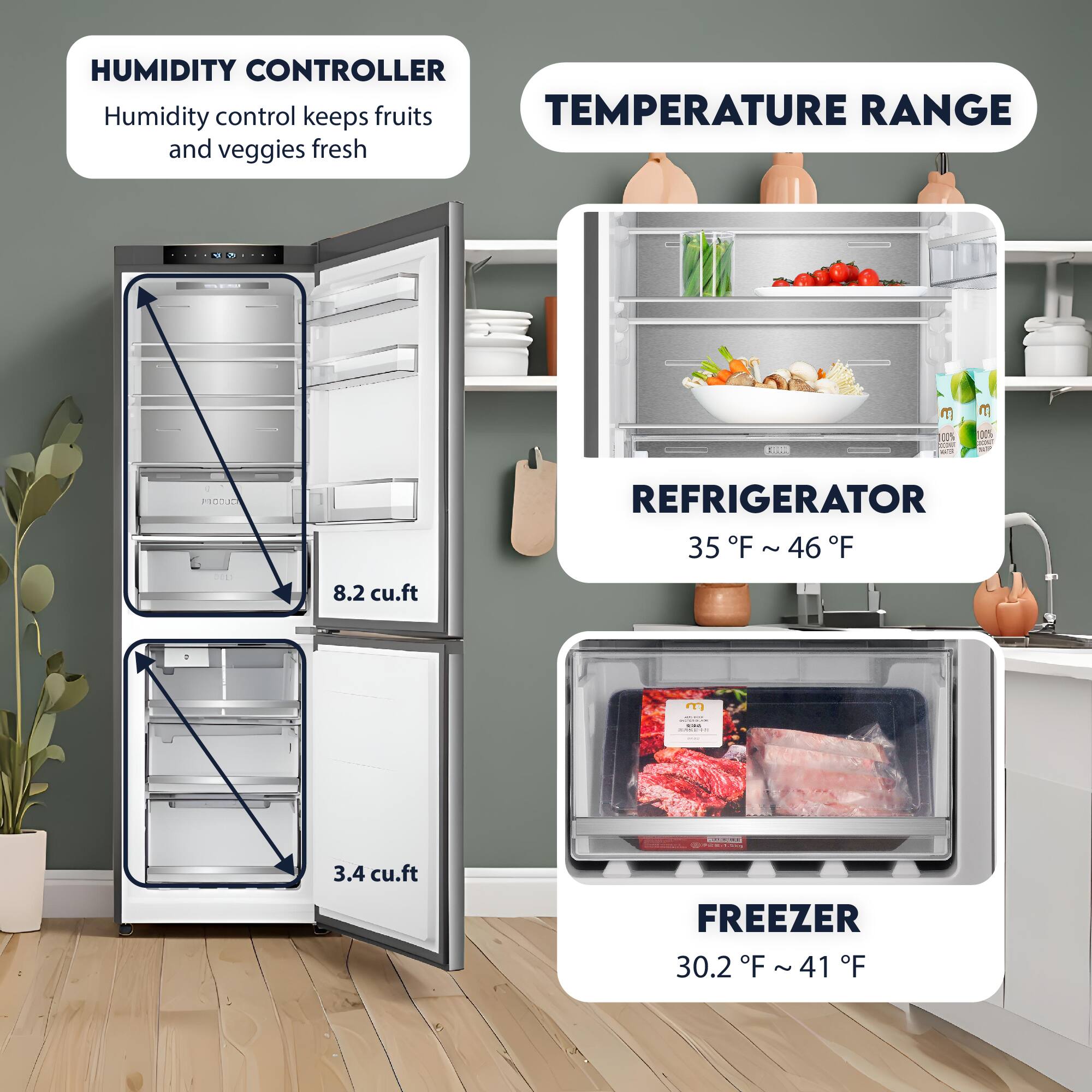 HUMIDITY CONTROLLER  
Humidity control keeps fruits and veggies fresh  

TEMPERATURE RANGE  

REFRIGERATOR  
35°F ~ 46°F  

FREEZER  
30.2°F ~ 41°F  

8.2 cu.ft  

3.4 cu.ft